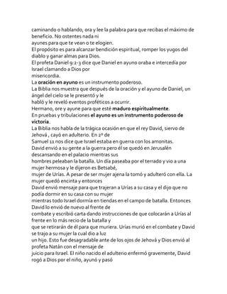 caminando o hablando, ora y lee la palabra para que recibas el máximo de
beneficio. No ostentes nada ni
ayunes para que te vean o te elogien.
El propósito es para alcanzar bendición espiritual, romper los yugos del
diablo y ganar almas para Dios.
El profeta Daniel 9:2-3 dice que Daniel en ayuno oraba e intercedía por
Israel clamando a Dios por
misericordia.
La oración en ayuno es un instrumento poderoso.
La Biblia nos muestra que después de la oración y el ayuno de Daniel, un
ángel del cielo se le presentó y le
habló y le reveló eventos proféticos a ocurrir.
Hermano, ore y ayune para que esté maduro espiritualmente.
En pruebas y tribulaciones el ayuno es un instrumento poderoso de
victoria.
La Biblia nos habla de la trágica ocasión en que el rey David, siervo de
Jehová , cayó en adulterio. En 2º de
Samuel 11 nos dice que Israel estaba en guerra con los amonitas.
David envió a su gente a la guerra pero él se quedó en Jerusalén
descansando en el palacio mientras sus
hombres peleaban la batalla. Un día paseaba por el terrado y vio a una
mujer hermosa y le dijeron es Betsabé,
mujer de Urías. A pesar de ser mujer ajena la tomó y adulteró con ella. La
mujer quedó encinta y entonces
David envió mensaje para que trajeran a Urías a su casa y el dijo que no
podía dormir en su casa con su mujer
mientras todo Israel dormía en tiendas en el campo de batalla. Entonces
David lo envió de nuevo al frente de
combate y escribió carta dando instrucciones de que colocarán a Urías al
frente en lo más recio de la batalla y
que se retirarán de él para que muriera. Urías murió en el combate y David
se trajo a su mujer la cual dio a luz
un hijo. Esto fue desagradable ante de los ojos de Jehová y Dios envió al
profeta Natán con el mensaje de
juicio para Israel. El niño nacido el adulterio enfermó gravemente, David
rogó a Dios por el niño, ayunó y pasó
 