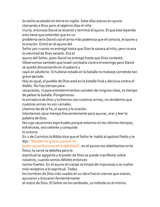 la noche acostado en tierra en vigilia. Siete días estuvo en ayuno
clamando a Dios pero al séptimo días el niño
murió, entonces David se levantó y terminó el ayuno. El que este leyendo
esto tiene que entender que en un
problema serio David usó el arma más poderosa que el conocía, el ayuno y
la oración. Entró en el ayuno del
Señor por cuanto no entregó hasta que Dios le sanara al niño, pero no era
la voluntad de Dios sanarlo. Era el
ayuno del Señor, pues David no entregó hasta que Dios contestó.
Observemos también que Israel combatía contra el enemigo pero David
se quedó descansando en el palacio y
cayó en adulterio. Si hubiese estado en la batalla no hubiese cometido tan
grave pecado.
Hoy es igual, el pueblo de Dios está en la batalla final y decisiva contra el
diablo. No hay tiempo para
vacaciones, ni para entretenimientos carnales de ninguna clase, es tiempo
de pelear la batalla. Pongámonos
la armadura de Dios y luchemos con nuestras armas, no olvidemos que
nuestras armas no son carnales.
Usemos las de la Fe, el ayuno y la oración.
Intentemos sacar tiempo frecuentemente para ayunar, orar y leer la
palabra de Dios.
No coja vacaciones espirituales porque estamos en los últimos tiempos,
esfuércese, sea valiente y conquiste
la victoria.
En 2 de Corintios la Biblia dice que el Señor le habló al apóstol Pablo y le
dijo: “Bástate mi gracia, porque mi
poder se perfecciona en la debilidad”, en el ayuno nos debilitamos en lo
físico, la carne se debilita pero lo
espiritual se agiganta y el poder de Dios se puede manifestar sobre
nosotros, cuando somos débiles entonces
somos fuertes. En el ayuno el cuerpo se limpia de impurezas y se vuelve
más receptivo a lo espiritual. Todos
los hombres de Dios más usados en su obra fueron siervos que oraron,
ayunaron y buscaron fervientemente
el rostro de Dios. El Señor no ha cambiado, su método es el mismo.
 