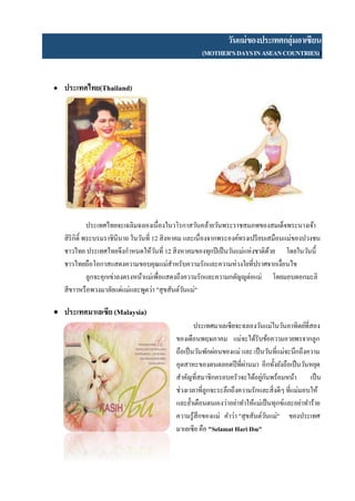วันแม่ของประเทศกลุ่มอาเซียน
(MOTHER'SDAYSINASEANCOUNTRIES)))
 ประเทศไทย(Thailand)
ประเทศไทยจะเฉลิมฉลองเนื่องในวโรกาสวันคล้ายวันพระราชสมภพของสมเด็จพระนางเจ้า
สิริกิติ์ พระบรมราชินีนาถ ในวันที่ 12 สิงหาคม และเนื่องจากพระองค์ทรงเปรียบเสมือนแม่ของปวงชน
ชาวไทย ประเทศไทยจึงกาหนดให้วันที่ 12 สิงหาคมของทุกปีเป็นวันแม่แห่งชาติด้วย โดยในวันนี้
ชาวไทยถือโอกาสแสดงความขอบคุณแม่สาหรับความรักและความห่วงใยที่ปราศจากเงื่อนไข
ลูกจะคุกเข่าลงตรงหน้าแม่เพื่อแสดงถึงความรักและความกตัญญูต่อแม่ โดยมอบดอกมะลิ
สีขาวหรือพวงมาลัยแด่แม่และพูดว่า "สุขสันต์วันแม่"
 ประเทศมาเลเซีย (Malaysia)
ประเทศมาเลเซียจะฉลองวันแม่ในวันอาทิตย์ที่สอง
ของเดือนพฤษภาคม แม่จะได้รับข้อความอวยพรจากลูก
ถือเป็นวันพักผ่อนของแม่ และ เป็นวันที่แม่จะนึกถึงความ
อุตสาหะของตนตลอดปีที่ผ่านมา อีกทั้งยังถือเป็นวันหยุด
สาคัญที่สมาชิกครอบครัวจะได้อยู่กันพร้อมหน้า เป็น
ช่วงเวลาที่ลูกจะระลึกถึงความรักและสิ่งดีๆ ที่แม่มอบให้
และย้าเตือนตนเองว่าอย่าทาให้แม่เป็นทุกข์และอย่าทาร้าย
ความรู้สึกของแม่ คาว่า "สุขสันต์วันแม่" ของประเทศ
มาเลเซีย คือ "Selamat Hari Ibu"
 