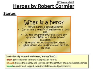 Heroes by Robert Cormier
Starter:
16th January 2012
What is a hero?
• What makes a person a hero?
• List as many real/fictional heroes as you
can.
• Do the people in your list share any
qualities? What are these heroic
qualities?
• How are heroes treated by others?
• What would you imagine a war hero to
be like?
Can I critically respond to the text, ‘Heroes’? (AO1)
I must generally refer to relevant aspects of Heroes
I should discuss thoroughly and increasingly thoughtfully characters/relationships
I could consider and suggest experimental ideas and judgements;
 