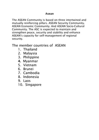 Asean
The ASEAN Community is based on three intertwined and
mutually reinforcing pillars. ASEAN Security Community.
ASEAN Economic Community. And ASEAN Socio-Cultural
Community. The ASC is expected to maintain and
strengthen peace, security and stability and enhance
ASEAN’s capacity for self-management of regional
security.
The member countries of ASEAN
1. Thailand
2. Malaysia
3. Philippine
4. Myanmar
5. Vietnam
6. Brunei
7. Cambodia
8. Indonesia
9. Laos
10. Singapore
 