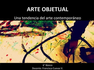 Docente: Francisca Cuevas V.
Una tendencia del arte contemporáneo
6° Básico
Docente: Francisca Cuevas V.
ARTE OBJETUALARTE OBJETUAL
 
