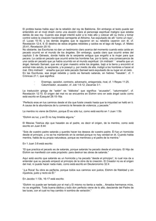 El profeta Isaías habla aquí de la rebelión del rey de Babilonia. Sin embargo el texto puede ser
entendido en el nivel drash como una alusión clara al personaje espiritual maligno que estaba
detrás de ese rey. Cuando ese ángel intentó subir a lo más alto y colocar allí su trono y tomar
control sobre la creación haciéndose semejante al Altísimo, fue expulsado de allí “como un rayo”,
cf. Lucas 10:18, y los demás ángeles que le siguieron en su rebeldía cayeron con él, cf.
Revelación 12:4, 9. El destino de estos ángeles rebeldes y caídos es el lago de fuego, cf. Mateo
25:41; Revelación 20:10.
No obstante, las Escrituras no dan un testimonio claro acerca del momento cuando esta caída en
pecado ocurrió en el mundo de los ángeles. Sin embargo, queda claro que ocurrió antes del
capítulo 3 de Génesis, donde habla de la serpiente antigua que engañó a la mujer para que
pecara. La caída en pecado que ocurrió entre los hombres fue, por lo tanto, una consecuencia de
una caída en pecado que ya había ocurrido en el mundo espiritual. Un midrash
[20]
enseña que un
ángel, llamado Samael, que era el gran maestro entre los ángeles, bajó a la tierra y encontró el
animal más astuto, la serpiente, y la poseyó y, por medio de ella, instigó a los hombres a hacer el
mal. Otro midrash[21]
enseña que por este pecado Samael será expulsado de su lugar en el cielo.
En las Escrituras, ese ángel rebelde y caído es llamado satanás, en hebreo “hasatán”, cf. 1
Crónicas 21:1, que significa:
· Enemigo, opositor, contrario, adversario, antagonista, rival, cf. 1 Reyes 11:25.
· Calumniador, acusador, cf. Job 1:6-12; Zacarías 3:1.
La traducción griega de “satán” es “diábolos” que significa: “acusador”, “calumniador”, cf.
Revelación 12:10. El origen del mal no se encuentra en Elohim sino en este ángel caído como
está escrito en Ezequiel 28:15-16a:
“Perfecto eras en tus caminos desde el día que fuiste creado hasta que la iniquidad se halló en ti.
A causa de la abundancia de tu comercio te llenaste de violencia, y pecaste.”
La mentira no viene de Elohim, porque Él es sólo luz, como está escrito en 1 Juan 1:5b:
“Elohim es luz, y en Él no hay tiniebla alguna.”
El Mesías Yeshúa dijo que hasatán es el padre, es decir el origen, de la mentira, como está
escrito en Juan 8:44:
“Sois de vuestro padre satanás y queréis hacer los deseos de vuestro padre. Él fue un homicida
desde el principio, y no se ha mantenido en la verdad porque no hay verdad en él. Cuando habla
mentira, habla de su propia naturaleza, porque es mentiroso y el padre de la mentira.”
En 1 Juan 3:8 está escrito:
“El que practica el pecado es de satanás, porque satanás ha pecado desde el principio. El Hijo de
Elohim se manifestó con este propósito: para destruir las obras de satanás.”
Aquí está escrito que satanás es un homicida y ha pecado “desde el principio”, lo cual nos da a
entender que su pecado empezó al principio de la obra de la creación. El Creador no es el origen
del mal, ni puede hacer nada malo, como está escrito en Deuteronomio 32:4:
“¡La Roca! Su obra es perfecta, porque todos sus caminos son justos; Elohim de fidelidad y sin
injusticia, justo y recto es Él.”
En Jacobo 1:13b, 16-17 está escrito:
“Elohim no puede ser tentado por el mal y El mismo no tienta a nadie... Amados hermanos míos,
no os engañéis. Toda buena dádiva y todo don perfecto viene de lo alto, desciende del Padre de
las luces, con el cual no hay cambio ni sombra de variación.”
 