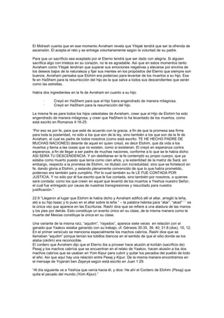 El Midrash cuanta que en ese momento Avraham revela que Yitsjak tendrá que ser la ofrenda de
ascensión. El acepta el reto y se entrega voluntariamente según la voluntad de su padre.
Para que un sacrificio sea aceptado por el Eterno tendrá que ser dado con alegría. Si alguien
sacrifica algo con tristeza en su corazón, no le es agradable. Así que en estos momentos tanto
Avraham como Yitsjak tendrían que superar sus emociones negativas y elevarse por encima de
los deseos bajos de la naturaleza y fijar sus mentes en los propósitos del Eterno que siempre son
buenos. Avraham pensaba que Elohim era poderoso para levantar de los muertos a su hijo. Esa
fe en HaShem para la resurrección del hijo es la que salva a todos sus descendientes que serán
como las estrellas.
Había dos ingredientes en la fe de Avraham en cuanto a su hijo:
· Creyó en HaShem para que el hijo fuera engendrado de manera milagrosa.
· Creyó en HaShem para la resurrección del hijo.
La misma fe es para todos los hijos celestiales de Avraham, creer que el Hijo de Elohim ha sido
engendrado de manera milagrosa, y creer que HaShem lo ha levantado de los muertos, como
está escrito en Romanos 4:16-25:
“Por eso es por fe, para que esté de acuerdo con la gracia, a fin de que la promesa sea firme
para toda la posteridad, no sólo a los que son de la ley, sino también a los que son de la fe de
Avraham, el cual es padre de todos nosotros (como está escrito: TE HE HECHO PADRE DE
MUCHAS NACIONES) delante de aquel en quien creyó, es decir Elohim, que da vida a los
muertos y llama a las cosas que no existen, como si existieran. El creyó en esperanza contra
esperanza, a fin de llegar a ser padre de muchas naciones, conforme a lo que se le había dicho:
ASI SERA TU DESCENDENCIA. Y sin debilitarse en la fe contempló su propio cuerpo, que ya
estaba como muerto puesto que tenía como cien años, y la esterilidad de la matriz de Sará; sin
embargo, respecto a la promesa de Elohim, no titubeó con incredulidad, sino que se fortaleció en
fe, dando gloria a Elohim, y estando plenamente convencido de que lo que había prometido,
poderoso era también para cumplirlo. Por lo cual también su fe LE FUE CONTADA POR
JUSTICIA. Y no sólo por él fue escrito que le fue contada, sino también por nosotros, a quienes
será contada: como los que creen en aquel que levantó de los muertos a Yeshúa nuestro Señor,
el cual fue entregado por causa de nuestras transgresiones y resucitado para nuestra
justificación.”
22:9 “Llegaron al lugar que Elohim le había dicho y Avraham edificó allí el altar, arregló la leña,
ató a su hijo Isaac y lo puso en el altar sobre la leña.” – la palabra hebrea para “atar”, “akad”
[29]
es
la única vez que aparece en las Escrituras. Rashí dice que se refiere a una atadura de las manos
y los pies por detrás. Esto constituye un evento único en su clase, de la misma manera como la
muerte del Mesías constituye la única en su clase.
Una variante de la misma raíz, “aqudim”, “rayados”, aparece siete veces en relación con el
ganado que Yaakov estaba ganando con su trabajo, cf. Génesis 30:35, 39, 40; 31:8 (dos), 10, 12.
En el primer versículo se menciona especialmente los machos cabríos. Rashí dice que se
llamaban “aqudim” porque tenían los tobillos blancos en el sentido de que el sitio donde se los
ataba (okdim) era reconocible.
El cordero que Avraham dijo que el Eterno iba a proveer hace alusión al korbán (sacrificio de)
Pesaj y los machos cabríos que se encuentran en el relato de Yaakov, hacen alusión a los dos
machos cabríos que se usaban en Yom Kipur para cubrir y quitar los pecados del pueblo de todo
el año. Así que aquí hay una relación entre Pesaj y Kipur. De la misma manera encontramos en
el mensaje de Yojanán ben Zejaryá según está escrito en Juan 1:29:
“Al día siguiente ve a Yeshúa que venía hacia él, y dice: He ahí el Cordero de Elohim (Pesaj) que
quita el pecado del mundo (Yom Kipur).”
 