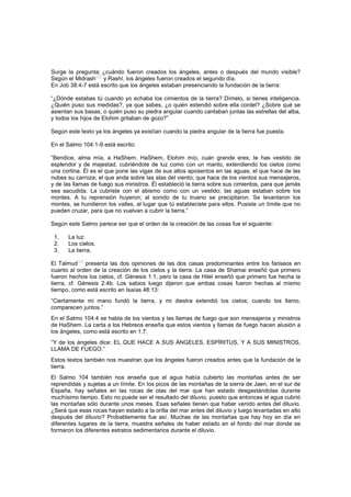 Surge la pregunta: ¿cuándo fueron creados los ángeles, antes o después del mundo visible?
Según el Midrash
[22]
y Rashí, los ángeles fueron creados el segundo día.
En Job 38:4-7 está escrito que los ángeles estaban presenciando la fundación de la tierra:
“¿Dónde estabas tú cuando yo echaba los cimientos de la tierra? Dímelo, si tienes inteligencia.
¿Quién puso sus medidas?, ya que sabes, ¿o quién extendió sobre ella cordel? ¿Sobre qué se
asientan sus basas, o quién puso su piedra angular cuando cantaban juntas las estrellas del alba,
y todos los hijos de Elohim gritaban de gozo?”
Según este texto ya los ángeles ya existían cuando la piedra angular de la tierra fue puesta.
En el Salmo 104:1-9 está escrito:
“Bendice, alma mía, a HaShem. HaShem, Elohim mío, cuán grande eres; te has vestido de
esplendor y de majestad, cubriéndote de luz como con un manto, extendiendo los cielos como
una cortina. Él es el que pone las vigas de sus altos aposentos en las aguas; el que hace de las
nubes su carroza; el que anda sobre las alas del viento; que hace de los vientos sus mensajeros,
y de las llamas de fuego sus ministros. Él estableció la tierra sobre sus cimientos, para que jamás
sea sacudida. La cubriste con el abismo como con un vestido; las aguas estaban sobre los
montes. A tu reprensión huyeron; al sonido de tu trueno se precipitaron. Se levantaron los
montes, se hundieron los valles, al lugar que tú estableciste para ellos. Pusiste un límite que no
pueden cruzar, para que no vuelvan a cubrir la tierra.”
Según este Salmo parece ser que el orden de la creación de las cosas fue el siguiente:
1. La luz.
2. Los cielos.
3. La tierra.
El Talmud
[23]
presenta las dos opiniones de las dos casas predominantes entre los fariseos en
cuanto al orden de la creación de los cielos y la tierra. La casa de Shamai enseñó que primero
fueron hechos los cielos, cf. Génesis 1:1, pero la casa de Hilel enseñó que primero fue hecha la
tierra, cf. Génesis 2:4b. Los sabios luego dijeron que ambas cosas fueron hechas al mismo
tiempo, como está escrito en Isaías 48:13:
“Ciertamente mi mano fundó la tierra, y mi diestra extendió los cielos; cuando los llamo,
comparecen juntos.”
En el Salmo 104:4 se habla de los vientos y las llamas de fuego que son mensajeros y ministros
de HaShem. La carta a los Hebreos enseña que estos vientos y llamas de fuego hacen alusión a
los ángeles, como está escrito en 1:7:
“Y de los ángeles dice: EL QUE HACE A SUS ÁNGELES, ESPÍRITUS, Y A SUS MINISTROS,
LLAMA DE FUEGO.”
Estos textos también nos muestran que los ángeles fueron creados antes que la fundación de la
tierra.
El Salmo 104 también nos enseña que el agua había cubierto las montañas antes de ser
reprendidas y sujetas a un límite. En los picos de las montañas de la sierra de Jaen, en el sur de
España, hay señales en las rocas de olas del mar que han estado desgastándolas durante
muchísimo tiempo. Esto no puede ser el resultado del diluvio, puesto que entonces el agua cubrió
las montañas sólo durante unos meses. Esas señales tienen que haber venido antes del diluvio.
¿Será que esas rocas hayan estado a la orilla del mar antes del diluvio y luego levantadas en alto
después del diluvio? Probablemente fue así. Muchas de las montañas que hay hoy en día en
diferentes lugares de la tierra, muestra señales de haber estado en el fondo del mar donde se
formaron los diferentes estratos sedimentarios durante el diluvio.
 