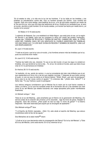 “En él estaba la vida, y la vida era la luz de los hombres. Y la luz brilla en las tinieblas, y las
tinieblas no prevalecieron contra ella. Vino un hombre enviado por Elohim, cuyo nombre era
Yojanán. Este vino como testigo, para testificar de la luz, a fin de que todos creyeran por medio de
él. No era él la luz, sino que vino para dar testimonio de la luz. Existía la luz verdadera que, al venir
al mundo, alumbra a todo hombre. En el mundo estaba, y el mundo fue hecho por medio de él, y el
mundo no le conoció.”
En Mateo 4:13-16 está escrito:
“y saliendo de Natseret, fue y se estableció en Kefar-Najum, que está junto al mar, en la región
de Zevulún y de Naftalí; para que se cumpliera lo dicho por medio del profeta Yeshayahu,
cuando dijo: ¡TIERRA DE ZEVULÚN Y TIERRA DE NAFTALI, CAMINO DEL MAR, AL OTRO
LADO DEL YARDÉN, GALIL DE LOS GENTILES! EL PUEBLO ASENTADO EN TINIEBLAS
VIO UNA GRAN LUZ, Y A LOS QUE VIVÍAN EN REGIÓN Y SOMBRA DE MUERTE, UNA LUZ
LES RESPLANDECIÓ.”
En Juan 3:19 está escrito:
“Y este es el juicio: que la luz vino al mundo, y los hombres amaron más las tinieblas que la luz,
pues sus acciones eran malas.”
En Juan 8:12; 12:46 está escrito:
“Yeshúa les habló otra vez, diciendo: Yo soy la luz del mundo; el que me sigue no andará en
tinieblas, sino que tendrá la luz de la vida... Yo, la luz, he venido al mundo, para que todo el que
cree en mí no permanezca en tinieblas.”
En Hechos 26:13-15 está escrito:
“al mediodía, oh rey, yendo de camino, vi una luz procedente del cielo más brillante que el sol,
que resplandecía en torno mío y de los que viajaban conmigo. Y después de que todos caímos
al suelo, oí una voz que me decía en el idioma hebreo: "Shaúl, Shaúl, ¿por qué me persigues?
Dura cosa te es dar coces contra el aguijón." Yo entonces dije: "¿Quién eres, Señor?" Y el
Señor dijo: "Yo soy Yeshúa a quien tú persigues.”
Los rabinos antiguos consideraron que el Mesías fue la razón por la cual fueron creados lo
cielos y la tierra. La luz que fue revelada antes de la formación del sol y las estrellas fue vista
como la luz del Mesías que estaba buscando una vasija apropiada para poder manifestarse
finalmente.
Un Midrash antíguo
[26]
dice:
“Esta es la luz del Mashíaj... para enseñarte que el Eterno vio la generación del Mashíaj y Su
servicio antes de la creación del universo y él lo escondió... bajo Su trono de gloria. Hasatán le
preguntó: “Amo del universo: ¿Para quién es esa luz bajo Tu trono de gloria?” Y el Eterno
respondió: “Ella está reservada para aquél que se encargará de aplastarte”.”
Otro Midrash antíguo
[27]
dice:
“Y el Espíritu de Elohim reposaba... (Gén.1:2), esto alude al espíritu del Mashíaj, que estuvo
moviéndose sobre la faz de las aguas.”
Dos Midrashes de la edad media
[28]
dicen:
“¿Cuál es la luz que desciende sobre la congregación del Eterno? Es la luz del Mesías” y “Esta
es la luz del Mesías, como está escrito: En tu luz veremos la luz”.
 