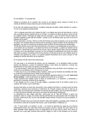 En otro Midras
[29]
h se puede leer:
"Desde el principio de la creación del mundo el rey Mesías nació, porque él entró en la
mente (de Elohim) incluso antes de que el mundo fuera creado."
En el libro del profeta Janoj (Enoc), el séptimo después de Adam (citado también en Judas v
14-15), en el capítulo 46 está escrito:
“Allí vi a alguien que tenía una “cabeza de días” y su cabeza era como de lana blanca; y con él
otro cuya figura tenía la apariencia de un hombre, y su figura era llena de gracia, como uno de
los ángeles santos. Interrogué al ángel que iba conmigo, y que me hacía conocer todos los
secretos respecto a este Hijo del hombre: “¿Quién es él, de dónde viene; por qué va él con la
Cabeza de los días?”.
“Él me respondió y me dijo: “Este es el Hijo del hombre que posee la justicia y con el que habita
la justicia, que revelará todos los tesoros de los secretos, porque el Señor de los espíritus lo ha
escogido, y su sino ha vencido por el derecho ante el Señor de los espíritus por la eternidad.
“El hijo del hombre que tú has visto hará levantar a los reyes y a los poderosos de sus lechos, y
a los fuertes de sus asientos; y romperá los frenos de los fuertes, y partirá los dientes de los
pecadores; y derrocará a los reyes de sus tronos y de su poder, porque ellos no le han exaltado
y porque no le han glorificado y porque no han confesado humildemente de dónde les había
sido dada la realeza. Cambiará la faz de los fuertes y la llenará de temor; las tinieblas serán su
vivienda y los gusanos su cama, y no podrán esperar levantarse de su cama, porque no han
exaltado el nombre del Señor de los espíritus...”
En el capítulo 48 del mismo libro está escrito:
“En este lugar vi el manantial de justicia, que es inagotable; y a su alrededor había muchas
fuentes de sabiduría; y todos los sedientos bebían y eran llenos de sabiduría, y tenían sus
habitaciones con los justos, los santos y los elegidos.
“Y en ese momento, este Hijo del hombre fue nombrado cerca del Señor de los espíritus, y su
nombre (fue nombrado) ante la “Cabeza de los días”.
“Y antes que el sol y las señales fuesen creados, antes que se hiciesen las estrellas del cielo,
su nombre fue nombrado ante el Señor de los espíritus.
“Será él un bastón para los justos, a fin de que puedan apoyarse sobre él y no caer; será la luz
de los pueblos, y será la esperanza de aquellos que sufren en su corazón.
“Todos aquellos que habitan sobre el árido se prosternarán y lo adorarán; y bendecirán y
glorificarán y cantarán al Señor de los espíritus.
“Y por aquello es por lo que él ha sido elegido y guardado ante Él (el Señor) antes de la
creación del mundo, y por la eternidad...”
Aunque este texto no haya sido reconocido como palabra de Elohim y contado entre los libros
canónicos, tenemos que reconocer el testimonio de Yehudá (Judas) que citó su libro en su
carta. Esto nos autoriza para considerar los escritos de este profeta, que vivía antes del diluvio,
no como Escritura inspirada, sino como una fuente de información interesante.
Lo interesante es que, según este libro, Janoj pudo ver al “Hijo del Hombre” y tener una
revelación sobre su origen. El nombre del Hijo del Hombre fue mencionado ante “la Cabeza de
los días”, antes que el sol, la luna y las estrellas fuesen hechos. Él será la luz de los pueblos, cf.
Isaías 49:6.
Este libro también dice que el Hijo del Hombre había sido elegido y guardado ante el Señor de
los espíritus, antes de la creación del mundo, y por la eternidad, cf. Miqueas 5:2.
1:5b “Y fue la tarde y la mañana: un día.” – La Torah no describe las cosas de una manera
estrictamente lineal, sino más bien avanza de manera circular o espiral. Por esta razón no se
debe entender estas palabras como un seguimiento de lo que ocurrió antes, sino como un
resumen de lo que pasó durante todo ese día. Según la Torá, el día empieza con la noche.
 