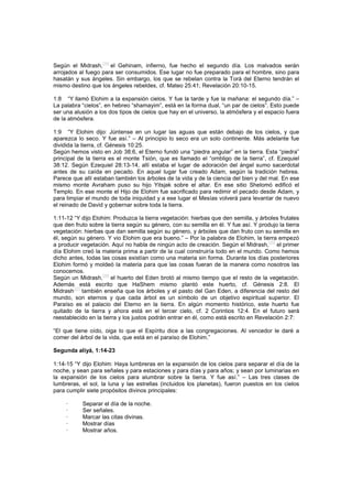 Según el Midrash,
[34]
el Gehinam, infierno, fue hecho el segundo día. Los malvados serán
arrojados al fuego para ser consumidos. Ese lugar no fue preparado para el hombre, sino para
hasatán y sus ángeles. Sin embargo, los que se rebelan contra la Torá del Eterno tendrán el
mismo destino que los ángeles rebeldes, cf. Mateo 25:41; Revelación 20:10-15.
1:8 “Y llamó Elohim a la expansión cielos. Y fue la tarde y fue la mañana: el segundo día.” –
La palabra “cielos”, en hebreo “shamayim”, está en la forma dual, “un par de cielos”. Esto puede
ser una alusión a los dos tipos de cielos que hay en el universo, la atmósfera y el espacio fuera
de la atmósfera.
1:9 “Y Elohim dijo: Júntense en un lugar las aguas que están debajo de los cielos, y que
aparezca lo seco. Y fue así.” – Al principio lo seco era un solo continente. Más adelante fue
dividida la tierra, cf. Génesis 10:25.
Según hemos visto en Job 38:6, el Eterno fundó una “piedra angular” en la tierra. Esta “piedra”
principal de la tierra es el monte Tsión, que es llamado el “ombligo de la tierra”, cf. Ezequiel
38:12. Según Ezequiel 28:13-14, allí estaba el lugar de adoración del ángel sumo sacerdotal
antes de su caída en pecado. En aquel lugar fue creado Adam, según la tradición hebrea.
Parece que allí estaban también los árboles de la vida y de la ciencia del bien y del mal. En ese
mismo monte Avraham puso su hijo Yitsjak sobre el altar. En ese sitio Shelomó edificó el
Templo. En ese monte el Hijo de Elohim fue sacrificado para redimir el pecado desde Adam, y
para limpiar el mundo de toda iniquidad y a ese lugar el Mesías volverá para levantar de nuevo
el reinado de David y gobernar sobre toda la tierra.
1:11-12 “Y dijo Elohim: Produzca la tierra vegetación: hierbas que den semilla, y árboles frutales
que den fruto sobre la tierra según su género, con su semilla en él. Y fue así. Y produjo la tierra
vegetación: hierbas que dan semilla según su género, y árboles que dan fruto con su semilla en
él, según su género. Y vio Elohim que era bueno.” – Por la palabra de Elohim, la tierra empezó
a producir vegetación. Aquí no habla de ningún acto de creación. Según el Midrash,
[35]
el primer
día Elohim creó la materia prima a partir de la cual construiría todo en el mundo. Como hemos
dicho antes, todas las cosas existían como una materia sin forma. Durante los días posteriores
Elohim formó y moldeó la materia para que las cosas fueran de la manera como nosotros las
conocemos.
Según un Midrash,[36]
el huerto del Eden brotó al mismo tiempo que el resto de la vegetación.
Además está escrito que HaShem mismo plantó este huerto, cf. Génesis 2:8. El
Midrash
[37]
también enseña que los árboles y el pasto del Gan Eden, a diferencia del resto del
mundo, son eternos y que cada árbol es un símbolo de un objetivo espiritual superior. El
Paraíso es el palacio del Eterno en la tierra. En algún momento histórico, este huerto fue
quitado de la tierra y ahora está en el tercer cielo, cf. 2 Corintios 12:4. En el futuro será
reestablecido en la tierra y los justos podrán entrar en él, como está escrito en Revelación 2:7:
“El que tiene oído, oiga lo que el Espíritu dice a las congregaciones. Al vencedor le daré a
comer del árbol de la vida, que está en el paraíso de Elohim.”
Segunda aliyá, 1:14-23
1:14-15 “Y dijo Elohim: Haya lumbreras en la expansión de los cielos para separar el día de la
noche, y sean para señales y para estaciones y para días y para años; y sean por luminarias en
la expansión de los cielos para alumbrar sobre la tierra. Y fue así.” – Las tres clases de
lumbreras, el sol, la luna y las estrellas (incluidos los planetas), fueron puestos en los cielos
para cumplir siete propósitos divinos principales:
· Separar el día de la noche.
· Ser señales.
· Marcar las citas divinas.
· Mostrar días
· Mostrar años.
 