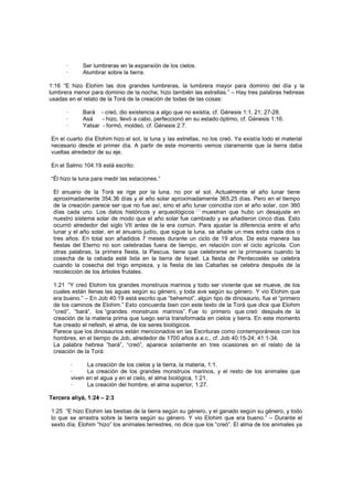 · Ser lumbreras en la expansión de los cielos.
· Alumbrar sobre la tierra.
1:16 “E hizo Elohim las dos grandes lumbreras, la lumbrera mayor para dominio del día y la
lumbrera menor para dominio de la noche; hizo también las estrellas.” – Hay tres palabras hebreas
usadas en el relato de la Torá de la creación de todas de las cosas:
· Bará - creó, dio existencia a algo que no existía, cf. Génesis 1:1, 21; 27-28.
· Asá - hizo, llevó a cabo, perfeccionó en su estado óptimo, cf. Génesis 1:16.
· Yatsar - formó, moldeó, cf. Génesis 2:7.
En el cuarto día Elohim hizo el sol, la luna y las estrellas, no los creó. Ya existía todo el material
necesario desde el primer día. A partir de este momento vemos claramente que la tierra daba
vueltas alrededor de su eje.
En el Salmo 104:19 está escrito:
“Él hizo la luna para medir las estaciones.”
El anuario de la Torá se rige por la luna, no por el sol. Actualmente el año lunar tiene
aproximadamente 354.36 días y el año solar aproximadamente 365.25 días. Pero en el tiempo
de la creación parece ser que no fue así, sino el año lunar coincidía con el año solar, con 360
días cada uno. Los datos históricos y arqueológicos
[38]
muestran que hubo un desajuste en
nuestro sistema solar de modo que el año solar fue cambiado y se añadieron cinco días. Esto
ocurrió alrededor del siglo VII antes de la era común. Para ajustar la diferencia entre el año
lunar y el año solar, en el anuario judío, que sigue la luna, se añade un mes extra cada dos o
tres años. En total son añadidos 7 meses durante un ciclo de 19 años. De esta manera las
fiestas del Eterno no son celebradas fuera de tiempo, en relación con el ciclo agrícola. Con
otras palabras, la primera fiesta, la Pascua, tiene que celebrarse en la primavera cuando la
cosecha de la cebada esté lista en la tierra de Israel. La fiesta de Pentecostés se celebra
cuando la cosecha del trigo empieza, y la fiesta de las Cabañas se celebra después de la
recolección de los árboles frutales.
1:21 “Y creó Elohim los grandes monstruos marinos y todo ser viviente que se mueve, de los
cuales están llenas las aguas según su género, y toda ave según su género. Y vio Elohim que
era bueno.” – En Job 40:19 está escrito que “behemot”, algún tipo de dinosaurio, fue el “primero
de los caminos de Elohim.” Esto concuerda bien con este texto de la Torá que dice que Elohim
“creó”, “bará”, los “grandes monstruos marinos”. Fue lo primero que creó después de la
creación de la materia prima que luego sería transformada en cielos y tierra. En este momento
fue creado el nefesh, el alma, de los seres biológicos.
Parece que los dinosaurios están mencionados en las Escrituras como contemporáneos con los
hombres, en el tiempo de Job, alrededor de 1700 años a.e.c., cf. Job 40:15-24; 41:1-34.
La palabra hebrea “bará”, “creó”, aparece solamente en tres ocasiones en el relato de la
creación de la Torá:
· La creación de los cielos y la tierra, la materia, 1:1.
· La creación de los grandes monstruos marinos, y el resto de los animales que
viven en el agua y en el cielo, el alma biológica, 1:21.
· La creación del hombre, el alma superior, 1:27.
Tercera aliyá, 1:24 – 2:3
1:25 “E hizo Elohim las bestias de la tierra según su género, y el ganado según su género, y todo
lo que se arrastra sobre la tierra según su género. Y vio Elohim que era bueno.” – Durante el
sexto día, Elohim “hizo” los animales terrestres, no dice que los “creó”. El alma de los animales ya
 