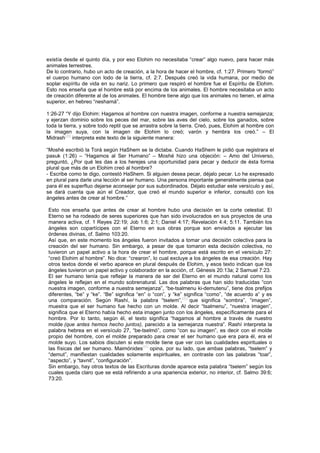 existía desde el quinto día, y por eso Elohim no necesitaba “crear” algo nuevo, para hacer más
animales terrestres.
De lo contrario, hubo un acto de creación, a la hora de hacer el hombre, cf. 1:27. Primero “formó”
el cuerpo humano con lodo de la tierra, cf. 2:7. Después creó la vida humana, por medio de
soplar espíritu de vida en su nariz. Lo primero que respiró el hombre fue el Espíritu de Elohim.
Esto nos enseña que el hombre está por encima de los animales. El hombre necesitaba un acto
de creación diferente al de los animales. El hombre tiene algo que los animales no tienen, el alma
superior, en hebreo “neshamá”.
1:26-27 “Y dijo Elohim: Hagamos al hombre con nuestra imagen, conforme a nuestra semejanza;
y ejerzan dominio sobre los peces del mar, sobre las aves del cielo, sobre los ganados, sobre
toda la tierra, y sobre todo reptil que se arrastra sobre la tierra. Creó, pues, Elohim al hombre con
la imagen suya, con la imagen de Elohim lo creó; varón y hembra los creó.” – El
Midrash
[39]
interpreta este texto de la siguiente manera:
“Moshé escribió la Torá según HaShem se la dictaba. Cuando HaShem le pidió que registrara el
pasuk (1:26) – “Hagamos al Ser Humano” – Moshé hizo una objeción: – Amo del Universo,
preguntó, ¿Por qué les das a los herejes una oportunidad para pecar y deducir de ésta forma
plural que más de un Elohim creó al hombre?
- Escribe como te digo, contestó HaShem. Si alguien desea pecar, déjalo pecar. Lo he expresado
en plural para darle una lección al ser humano. Una persona importante generalmente piensa que
para él es superfluo dejarse aconsejar por sus subordinados. Déjalo estudiar este versículo y así,
se dará cuenta que aún el Creador, que creó el mundo superior e inferior, consultó con los
ángeles antes de crear al hombre.”
Esto nos enseña que antes de crear al hombre hubo una decisión en la corte celestial. El
Eterno se ha rodeado de seres superiores que han sido involucrados en sus proyectos de una
manera activa, cf. 1 Reyes 22:19; Job 1:6; 2:1; Daniel 4:17; Revelación 4:4; 5:11. También los
ángeles son copartícipes con el Eterno en sus obras porque son enviados a ejecutar las
órdenes divinas, cf. Salmo 103:20.
Así que, en este momento los ángeles fueron invitados a tomar una decisión colectiva para la
creación del ser humano. Sin embargo, a pesar de que tomaron esta decisión colectiva, no
tuvieron un papel activo a la hora de crear el hombre, porque está escrito en el versículo 27:
“creó Elohim al hombre”. No dice: “crearon”, lo cual excluye a los ángeles de esa creación. Hay
otros textos donde el verbo aparece en plural después de Elohim, y esos texto indican que los
ángeles tuvieron un papel activo y colaborador en la acción, cf. Génesis 20:13a; 2 Samuel 7:23.
El ser humano tenía que reflejar la manera de ser del Eterno en el mundo natural como los
ángeles le reflejan en el mundo sobrenatural. Las dos palabras que han sido traducidas “con
nuestra imagen, conforme a nuestra semejanza”, “be-tsalmenu ki-demutenu”, tiene dos prefijos
diferentes, “be” y “ke”. “Be” significa “en” o “con”, y “ke” significa “como”, “de acuerdo a” y es
una comparación. Según Rashí, la palabra “tselem”,
[40]
que significa “sombra”, “imagen”,
muestra que el ser humano fue hecho con un molde. Al decir “tsalmenu”, “nuestra imagen”,
significa que el Eterno había hecho esta imagen junto con los ángeles, específicamente para el
hombre. Por lo tanto, según él, el texto significa “hagamos al hombre a través de nuestro
molde (que antes hemos hecho juntos), parecido a la semejanza nuestra”. Rashí interpreta la
palabra hebrea en el versículo 27, “be-tselmó”, como “con su imagen”, es decir con el molde
propio del hombre, con el molde preparado para crear el ser humano que era para él, era el
molde suyo. Los sabios discuten si este molde tiene que ver con las cualidades espirituales o
las físicas del ser humano. Maimónides
[41]
opina, por su lado, que ambas palabras, “tselem” y
“demut”, manifiestan cualidades solamente espirituales, en contraste con las palabras “toar”,
“aspecto”, y “tavnit”, “configuración”.
Sin embargo, hay otros textos de las Escrituras donde aparece esta palabra “tselem” según los
cuales queda claro que se está refiriendo a una apariencia exterior, no interior, cf. Salmo 39:6;
73:20.
 