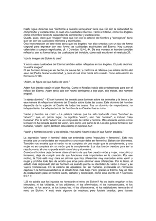Rashí sigue diciendo que “conforme a nuestra semejanza” tiene que ver con la capacidad de
comprender y esclarecerse, lo cual son cualidades internas. Tanto el Eterno, como los ángeles
como el hombre tienen la capacidad de comprender y esclarecerse.
Queda, pues, claro que “imagen” tiene que ver con lo exterior del hombre y “semejanza” tiene
que ver con las cualidades interiores y espirituales.
Otra interpretación de este texto sería que los ángeles han sido creados con un tipo de forma
corporal para expresar con esa forma las cualidades espirituales del Eterno. Hay cuerpos
celestiales y cuerpos espirituales, cf. 1 Corintios 15:40, 44. De esa manera, el hombre también
reflejaría, con su forma física, las cualidades del Invisible, como está escrito en el versículo 27:
“con la imagen de Elohim lo creó”
Y como esas cualidades del Eterno también están reflejadas en los ángeles, Él pudo decirles:
“nuestra imagen”.
El ser humano tenía que ser hecho por causa del, y conforme al, Mesías que estaba dentro del
seno del Padre desde la eternidad, y para el cual todo había sido creado, como está escrito en
Romanos 5:14b:
“Adam, es figura del que había de venir.”
Adam fue creado según el plan Mashíaj. Como el Mesías había sido predestinado para ser el
reflejo del Eterno, Adam tenía que ser hecho semejante a ese plan, ese molde, ese hombre
original.
“y ejerza dominio” – El ser humano fue creado para dominar sobre los animales y la tierra y de
esa manera él reflejaría el dominio del Creador sobre todas las cosas. Este dominio del hombre
dependía de la sujeción al Dueño de todas las cosas. Fue un dominio de mayordomía, no
independiente. La independencia del hombre de su Creador fue su ruina.
“varón y hembra los creó” – La palabra hebrea que ha sido traducida como “hombre” es
“adam”,
[42]
que, en primer lugar, no significa “varón”, sino “ser humano”, e incluso “raza
humana”. Por lo tanto “Adam” es un compuesto de varón y hembra. Más adelante vemos como
la mujer no fue creada aparte del varón, sino como una parte de él. Los dos juntos forman el ser
humano, “Adam”, como también está escrito en Génesis 5:2:
“Varón y hembra los creó; y los bendijo, y los llamó Adam el día en que fueron creados.”
La expresión “varón y hembra” debe ser entendida como “masculino y femenino”. Esto nos
enseña que un varón debe ser masculino y una mujer debe ser femenina. Deben ser diferentes.
También nos enseña que el varón no es completo sin una mujer que le complemente, y una
mujer no es completa sin un varón que le complemente. Los dos fueron creados para ser la
raza humana, el uno no puede existir sin el otro y viceversa.
Cuando el hombre deja de tener claro el hecho de que fue creado varón y mujer, masculino y
femenino, deja de cumplir una de sus funciones más importantes en la creación. Por ese
motivo, la Torá está muy clara en afirmar que hay diferencias muy marcadas entre varón y
mujer y prohíbe todo tipo de acción que sirva para eliminar esas diferencias. Por lo tanto, el
estado más depravado del ser humano es cuando pierde su identidad de varón o mujer y se
vuelve homosexual. En la cadena de apostasía del ser humano, expresada en Romanos
capítulo 1, la homosexualidad es el estado final, más bajo. Pero, gracias al Eterno, hay un plan
de restauración para el hombre caído, dañado y depravado, como está escrito en 1 Corintios
6:9-11:
“¿O no sabéis que los injustos no heredarán el reino de Elohim? No os dejéis engañar: ni los
inmorales, ni los idólatras, ni los adúlteros, ni los afeminados, ni los homosexuales, ni los
ladrones, ni los avaros, ni los borrachos, ni los difamadores, ni los estafadores heredarán el
reino de Elohim. Y esto erais algunos de vosotros; pero fuisteis lavados, pero fuisteis
 