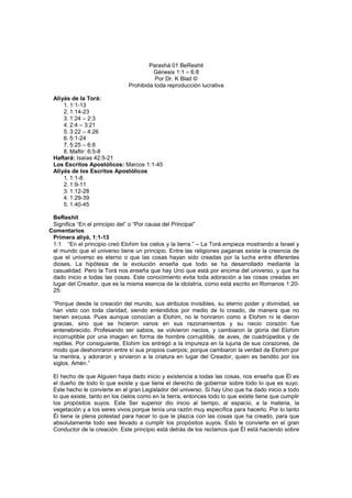 Parashá 01 BeReshit
Génesis 1:1 – 6:8
Por Dr. K Blad ©
Prohibida toda reproducción lucrativa
Aliyás de la Torá:
1. 1:1-13
2. 1:14-23
3. 1:24 – 2:3
4. 2:4 – 3:21
5. 3:22 – 4:26
6. 5:1-24
7. 5:25 – 6:8
8. Maftir: 6:5-8
Haftará: Isaías 42:5-21
Los Escritos Apostólicos: Marcos 1:1-45
Aliyás de los Escritos Apostólicos
1. 1:1-8
2. 1:9-11
3. 1:12-28
4. 1:29-39
5. 1:40-45
BeReshit
Significa “En el principio del” o “Por causa del Principal”
Comentarios
Primera aliyá, 1:1-13
1:1 “En el principio creó Elohim los cielos y la tierra.” – La Torá empieza mostrando a Israel y
el mundo que el universo tiene un principio. Entre las religiones paganas existe la creencia de
que el universo es eterno o que las cosas hayan sido creadas por la lucha entre diferentes
dioses. La hipótesis de la evolución enseña que todo se ha desarrollado mediante la
casualidad. Pero la Torá nos enseña que hay Uno que está por encima del universo, y que ha
dado inicio a todas las cosas. Este conocimiento evita toda adoración a las cosas creadas en
lugar del Creador, que es la misma esencia de la idolatría, como está escrito en Romanos 1:20-
25:
“Porque desde la creación del mundo, sus atributos invisibles, su eterno poder y divinidad, se
han visto con toda claridad, siendo entendidos por medio de lo creado, de manera que no
tienen excusa. Pues aunque conocían a Elohim, no le honraron como a Elohim ni le dieron
gracias, sino que se hicieron vanos en sus razonamientos y su necio corazón fue
entenebrecido. Profesando ser sabios, se volvieron necios, y cambiaron la gloria del Elohim
incorruptible por una imagen en forma de hombre corruptible, de aves, de cuadrúpedos y de
reptiles. Por consiguiente, Elohim los entregó a la impureza en la lujuria de sus corazones, de
modo que deshonraron entre sí sus propios cuerpos; porque cambiaron la verdad de Elohim por
la mentira, y adoraron y sirvieron a la criatura en lugar del Creador, quien es bendito por los
siglos. Amén.”
El hecho de que Alguien haya dado inicio y existencia a todas las cosas, nos enseña que Él es
el dueño de todo lo que existe y que tiene el derecho de gobernar sobre todo lo que es suyo.
Este hecho le convierte en el gran Legislador del universo. Si hay Uno que ha dado inicio a todo
lo que existe, tanto en los cielos como en la tierra, entonces todo lo que existe tiene que cumplir
los propósitos suyos. Este Ser superior dio inicio al tiempo, al espacio, a la materia, la
vegetación y a los seres vivos porque tenía una razón muy específica para hacerlo. Por lo tanto
Él tiene la plena potestad para hacer lo que le plazca con las cosas que ha creado, para que
absolutamente todo sea llevado a cumplir los propósitos suyos. Esto le convierte en el gran
Conductor de la creación. Este principio está detrás de los reclamos que Él está haciendo sobre
 