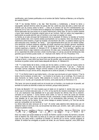 santificados, pero fuisteis justificados en el nombre del Señor Yeshúa el Mesías y en el Espíritu
de nuestro Elohim.”
1:28 “Y los bendijo Elohim y les dijo: Sed fecundos y multiplicaos, y llenad la tierra y
sojuzgadla; ejerced dominio sobre los peces del mar, sobre las aves del cielo y sobre todo ser
viviente que se mueve sobre la tierra.” – Este es el primero de los 613 mandamientos que
aparecen en la Torá. El hombre tiene la obligación de multiplicarse. Para poder multiplicarse de
forma adecuada hay que entrar en un pacto matrimonial y tener hijos. El que no quiere casarse
y tener hijos resiste el propósito original para el ser humano. Sólo en casos muy especiales y
particulares se puede permitir que un hombre o una mujer se queden sin casar.
La familia es el pilar principal del fundamento de la sociedad. El Eterno no bendijo al hombre
cuando estaba solo, sino cuando estaba acompañado con su esposa. Esto nos enseña que el
matrimonio entre hombre y mujer ha recibido una bendición del cielo. La palabra hebrea que ha
sido traducida como “bendecir” es “baraj”,
[43]
que originalmente tiene que ver con doblar rodillas.
Una bendición contiene palabras cargadas de poder espiritual que pueden generar resultados
muy positivos en el receptor de ella. Una bendición sirve para beneficiar una persona de
manera espiritual y material, cf. Génesis 27:37. Si alguien dice: “Yo te bendigo”, significa que
está dando dinero o algo material a otra persona. En este caso, la bendición del hombre resultó
en su capacidad de poder procrear y tener muchos hijos, lo cual es una de las bendiciones más
grandes que el hombre pueda recibir, cf. 1 Samuel 2:20; Salmo 127:3-5; Proverbios 17:6.
1:29 “Y dijo Elohim: He aquí, yo os he dado toda planta que da semilla que hay en la superficie
de toda la tierra, y todo árbol que tiene fruto que da semilla; esto os servirá de alimento.” – Los
hombres no podían comer carne hasta después del diluvio, cf. Génesis 9:3.
1:30 “Y a toda bestia de la tierra, a toda ave de los cielos y a todo lo que se mueve sobre la
tierra, y que tiene vida, les he dado toda planta verde para alimento. Y fue así.” – Todos los
animales comían vegetales. Ningún animal mataba a otro para comer. El mundo fue creado
muy diferente a lo que vemos ahora, después de la caída en pecado, cf. Romanos 8:19-22.
1:31 “Y vio Elohim todo lo que había hecho, y he aquí que era bueno en gran manera. Y fue la
tarde y fue la mañana: el sexto día.” – La muerte no es buena, es un enemigo. Por lo tanto en
este momento no había muerte. Más adelante la muerte no sólo entró en el hombre sino
también en el mundo, por el pecado del hombre, como está escrito en Romanos 5:12:
“Por tanto, tal como el pecado entró en el mundo por un hombre, y la muerte por el pecado, así
también la muerte se extendió a todos los hombres, porque todos pecaron.”
El texto de Bereshit 1:31 nos muestra que el relato en el capítulo 2, donde dice que no era
bueno que el hombre estuviera solo, cf. 2:18, no fue escrito de manera cronológica. El capítulo
2 es una explicación más detallada de lo que pasó durante los últimos días de la creación,
narrados en el capítulo 1. Como hemos dicho antes, la Torá no narra las cosas de manera
lineal, un suceso tras otro, sino de manera circular, avanzando y luego volviendo atrás para dar
más detalles de lo que había dicho antes. Si no entendemos este principio, no vamos a
entender muchos de los textos. Es así como trabaja el cerebro humano y la Torá fue escrita
para ser compatible con los hombres.
La última letra de este versículo es la “yud”. Al contar cada séptima letra desde esa yud, en
adelante hasta el versículo 2:2a, se encuentran las letras yud, sin/shin, resh, alef y lamed, que
forman la palabra Israel.
Esto nos indica que Israel estaba en la mente de Elohim cuando el sexto día terminó y durante
todo el séptimo día. Este texto es leído en la casa por cada padre de familia judía sobre una
copa de vino para recibir y santificar el Shabat, el viernes por la noche, cuando empieza el
shabat. El shabat fue entregado al pueblo de Israel, de una manera especial, unos 2500 años
 