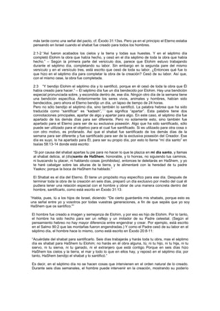 más tarde como una señal del pacto, cf. Éxodo 31:13ss. Pero ya en el principio el Eterno estaba
pensando en Israel cuando el shabat fue creado para todos los hombres.
2:1-2 “Así fueron acabados los cielos y la tierra y todas sus huestes. Y en el séptimo día
completó Elohim la obra que había hecho, y cesó en el día séptimo de toda la obra que había
hecho.” – Según la primera parte del versículo dos, parece que Elohim estuvo trabajando
durante el séptimo día, completando su labor. Sin embargo en la segunda pare del mismo
versículo y en el versículo tres, está escrito que cesó de toda su labor. ¿Entonces qué fue lo
que hizo en el séptimo día para completar la obra de la creación? Cesó de su labor. Así que,
con el mismo cese, la obra fue completada.
2:3 “Y bendijo Elohim el séptimo día y lo santificó, porque en él cesó de toda la obra que Él
había creado para hacer.” – El séptimo día fue un día bendecido por Elohim. Hay una bendición
especial pronunciada sobre, y escondida dentro de, ese día. Ningún otro día de la semana tiene
una bendición específica. Anteriormente los seres vivos, animales y hombres, habían sido
bendecidos, pero ahora el Eterno bendijo un día, un lapso de tiempo de 24 horas.
Pero no sólo bendijo el séptimo día, sino también lo santificó. La palabra hebrea que ha sido
traducida como “santificar” es “kadash”,
[44]
que significa “apartar”. Esta palabra tiene dos
connotaciones principales, apartar de algo y apartar para algo. En este caso, el séptimo día fue
apartado de los demás días para ser diferente. Pero no solamente esto, sino también fue
apartado para el Eterno para ser de su exclusiva posesión. Algo que ha sido santificado, sólo
puede ser utilizado para el objetivo para el cual fue santificado. Si es utilizado para otra cosa o
con otro motivo, es profanado. Así que el shabat fue santificado de los demás días de la
semana para ser diferente y fue santificado para ser de la exclusiva posesión del Creador. Ese
día es suyo, lo ha apartado para Él, para ser su propio día, por esto lo llama “mí día santo” en
Isaías 58:13-14 donde está escrito:
“Si por causa del shabat apartas tu pie para no hacer lo que te plazca en mi día santo, y llamas
al shabat delicia, al (día)santo de HaShem, honorable, y lo honras, no siguiendo tus caminos,
ni buscando tu placer, ni hablando cosas (prohibidas), entonces te deleitarás en HaShem, y yo
te haré cabalgar sobre las alturas de la tierra, y te alimentaré con la heredad de tu padre
Yaakov; porque la boca de HaShem ha hablado.”
El Shabat es el día del Eterno. Él tiene un propósito muy específico para ese día. Después de
terminar toda la obra de la creación en seis días, preparó un día exclusivo por medio del cual él
pudiera tener una relación especial con el hombre y obrar de una manera concreta dentro del
hombre, santificarlo, como está escrito en Éxodo 31:13:
“Habla, pues, tú a los hijos de Israel, diciendo: "De cierto guardaréis mis shabats, porque esto es
una señal entre yo y vosotros por todas vuestras generaciones, a fin de que sepáis que yo soy
HaShem que os santifico."”
El hombre fue creado a imagen y semejanza de Elohim, y por eso es hijo de Elohim. Por lo tanto,
el hombre ha sido hecho para ser un reflejo y un imitador de su Padre celestial. (Según el
pensamiento hebreo no hay mayor diferencia entre engendrar y crear. Por ejemplo, está escrito
en el Salmo 90:2 que las montañas fueron engendradas.) Y como el Padre cesó de su labor en el
séptimo día, el hombre hace lo mismo, como está escrito en Éxodo 20:8-11:
“Acuérdate del shabat para santificarlo. Seis días trabajarás y harás toda tu obra, mas el séptimo
día es shabat para HaShem tu Elohim; no harás en él obra alguna, tú, ni tu hijo, ni tu hija, ni tu
siervo, ni tu sierva, ni tu ganado, ni el extranjero que está contigo. Porque en seis días hizo
HaShem los cielos y la tierra, el mar y todo lo que en ellos hay, y reposó en el séptimo día; por
tanto, HaShem bendijo el shabat y lo santificó.”
Es decir, en el séptimo día no se hacen cosas que intervienen en el orden natural de lo creado.
Durante seis días semanales, el hombre puede intervenir en la creación, mostrando su poderío
 