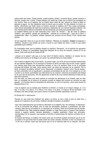 sobre todas las cosas. Puede plantar, puede quebrar ramas y arrancar flores; puede construir o
derribar; puede unir o cortar. Puede trabajar con todas las cosas que el Eterno ha entregado en
sus manos. Pero en el séptimo día no puede hacer nada de eso, porque su Padre le dejó un
ejemplo a seguir. Un hijo obediente hace lo mismo que su padre. Un hijo rebelde no imita a su
padre. ¿Entonces qué debe hacer el hombre durante el séptimo día? Dos cosas principales,
cesar de las actividades del resto de la semana y dedicarse de una manera especial a Elohim. De
esa manera podrá obtener el beneficio de esa bendición que está pronunciada sobre ese día.
La palabra hebrea que ha sido traducida como “cesó” es “shavat”.
[45]
De allí viene la palabra
“shabat”, que significa “parada de actividades”, “parada en la producción”, “paro de la obra” o
simplemente “cese”. La palabra “shabat” aparece por primera vez en Éxodo 16:23, donde está
escrito:
“él les respondió: Esto es lo que ha dicho HaShem: "Mañana es shabatón, shabat consagrado a
HaShem. Coced lo que habéis de cocer y hervid lo que habéis de hervir, y todo lo que sobre
guardadlo para mañana."”
Es importante notar que la palabra shabat no significa “descanso”, en el sentido de recuperar
fuerzas. El Eterno no necesitaba descansar después de su obra de creación, porque Él no se
cansa, como está escrito en Isaías 40:28:
“¿Acaso no lo sabes? ¿Es que no lo has oído? El Elohim eterno, HaShem, el creador de los
confines de la tierra no se fatiga ni se cansa. Su entendimiento es inescrutable.”
Por lo tanto el séptimo día no fue hecho, en primer lugar, con el fin de que el hombre descansara
de sus labores fatigosas. En el principio el hombre no tenía una labor que le hizo sudar o gastar
sus fuerzas para tener que recuperarse durante un día a la semana. Este no es el concepto
principal del shabat. Se trata, como hemos dicho, de cesar de intervenir en la creación. Por lo
tanto, al traducir la palabra “shavat” como “descansó” y la palabra “shabat” como “día de reposo”,
es fácil confundirlo con el significado y propósito primordiales de ese día. Si el shabat es un día
cuando no se hacen actividades que intervienen en la creación, entonces el propósito del shabat
no es que sea de descanso, sino de dedicación al Eterno de una manera diferente al resto de los
días de la semana.
Por otro lado, es cierto que está implícito el concepto de descansar en el shabat, pero es más
bien un resultado de la caída en el pecado cuando el trabajo del hombre se convirtió en algo
pesado, y el hombre tiene la necesidad de descansar un día a la semana, como está escrito en
Deuteronomio 5:14:
“mas el séptimo día es shabat para HaShem tu Elohim; no harás en él ningún trabajo, tú, ni tu
hijo, ni tu hija, ni tu siervo, ni tu sierva, ni tu buey, ni tu asno, ni ninguno de tus animales, ni el
forastero que está contigo, para que tu siervo y tu sierva también descansen como tú.”
En Éxodo 20:11 está escrito:
“Porque en seis días hizo HaShem los cielos y la tierra, el mar y todo lo que en ellos hay, y
reposó en el séptimo día; por tanto, HaShem bendijo el shabat y lo santificó.”
Aquí dice explícitamente que el Eterno descansó en el séptimo día. Sin embargo, el descanso
no es lo primordial del shabat, sino el cese de actividades creativas y productivas. De esta
manera, este día es convertido en un santuario en el tiempo. Este fue el primer tipo de templo
que HaShem hizo. Más adelante designó también un lugar físico para un templo. Hay tiempos
santos y lugares santos, tiempos apartados y lugares apartados. Estos son principios
incorporados en la creación, que ayudan al hombre a relacionarse de manera correcta con el
Creador.
El templo del tiempo, el shabat, fue hecho para que el hombre pudiera reconocer que él no es
el dueño ni el que tiene todo el poder sobre las cosas creadas. Durante un día a la semana, el
14.3% de su tiempo, tiene que reconocer que no es el supremo jefe en la creación. De esta
 