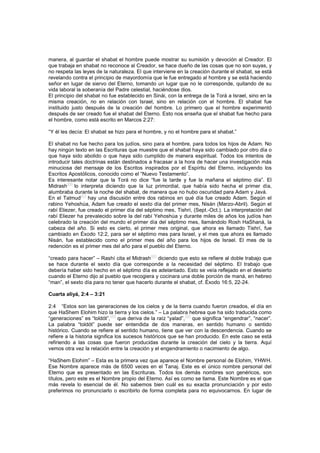 manera, al guardar el shabat el hombre puede mostrar su sumisión y devoción al Creador. El
que trabaja en shabat no reconoce al Creador, se hace dueño de las cosas que no son suyas, y
no respeta las leyes de la naturaleza. El que interviene en la creación durante el shabat, se está
revelando contra el principio de mayordomía que le fue entregado al hombre y se está haciendo
señor en lugar de siervo del Eterno, tomando un lugar que no le corresponde, quitando de su
vida laboral la soberanía del Padre celestial, haciéndose dios.
El principio del shabat no fue establecido en Sinái, con la entrega de la Torá a Israel, sino en la
misma creación, no en relación con Israel, sino en relación con el hombre. El shabat fue
instituido justo después de la creación del hombre. Lo primero que el hombre experimentó
después de ser creado fue el shabat del Eterno. Esto nos enseña que el shabat fue hecho para
el hombre, como está escrito en Marcos 2:27:
“Y él les decía: El shabat se hizo para el hombre, y no el hombre para el shabat.”
El shabat no fue hecho para los judíos, sino para el hombre, para todos los hijos de Adam. No
hay ningún texto en las Escrituras que muestre que el shabat haya sido cambiado por otro día o
que haya sido abolido o que haya sido cumplido de manera espiritual. Todos los intentos de
introducir tales doctrinas están destinados a fracasar a la hora de hacer una investigación más
minuciosa del mensaje de los Escritos inspirados por el Espíritu del Eterno, incluyendo los
Escritos Apostólicos, conocido como el “Nuevo Testamento”.
Es interesante notar que la Torá no dice “fue la tarde y fue la mañana el séptimo día”. El
Midrash
[46]
lo interpreta diciendo que la luz primordial, que había sido hecha el primer día,
alumbraba durante la noche del shabat, de manera que no hubo oscuridad para Adam y Javá.
En el Talmud[47]
hay una discusión entre dos rabinos en qué día fue creado Adam. Según el
rabino Yehoshúa, Adam fue creado el sexto día del primer mes, Nisán (Marzo-Abril). Según el
rabí Eliezer, fue creado el primer día del séptimo mes, Tishrí, (Sept.-Oct.). La interpretación del
rabí Eliezer ha prevalecido sobre la del rabí Yehoshúa y durante miles de años los judíos han
celebrado la creación del mundo el primer día del séptimo mes, llamándolo Rosh HaShaná, la
cabeza del año. Si esto es cierto, el primer mes original, que ahora es llamado Tishrí, fue
cambiado en Éxodo 12:2, para ser el séptimo mes para Israel, y el mes que ahora es llamado
Nisán, fue establecido como el primer mes del año para los hijos de Israel. El mes de la
redención es el primer mes del año para el pueblo del Eterno.
“creado para hacer” – Rashí cita el Midrash
[48]
diciendo que esto se refiere al doble trabajo que
se hace durante el sexto día que corresponde a la necesidad del séptimo. El trabajo que
debería haber sido hecho en el séptimo día es adelantado. Esto se veía reflejado en el desierto
cuando el Eterno dijo al pueblo que recogiera y cocinara una doble porción de maná, en hebreo
“man”, el sexto día para no tener que hacerlo durante el shabat, cf. Éxodo 16:5, 22-24.
Cuarta aliyá, 2:4 – 3:21
2:4 “Estos son las generaciones de los cielos y de la tierra cuando fueron creados, el día en
que HaShem Elohim hizo la tierra y los cielos.” – La palabra hebrea que ha sido traducida como
“generaciones” es “toldót”,
[49]
que deriva de la raíz “yalad”,
[50]
que significa “engendrar”, “nacer”.
La palabra “toldót” puede ser entendida de dos maneras, en sentido humano o sentido
histórico. Cuando se refiere al sentido humano, tiene que ver con la descendencia. Cuando se
refiere a la historia significa los sucesos históricos que se han producido. En este caso se está
refiriendo a las cosas que fueron producidas durante la creación del cielo y la tierra. Aquí
vemos otra vez la relación entre la creación y el engendramiento o nacimiento de algo.
“HaShem Elohim” – Esta es la primera vez que aparece el Nombre personal de Elohim, YHWH.
Ese Nombre aparece más de 6500 veces en el Tanaj. Este es el único nombre personal del
Eterno que es presentado en las Escrituras. Todos los demás nombres son genéricos, son
títulos, pero este es el Nombre propio del Eterno. Así es como se llama. Este Nombre es el que
más revela lo esencial de él. No sabemos bien cuál es su exacta pronunciación y por esto
preferimos no pronunciarlo o escribirlo de forma completa para no equivocarnos. En lugar de
 