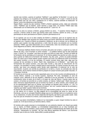 escribir ese nombre, usamos el sustituto “HaShem”, que significa “el Nombre”, lo cual es una
práctica muy antigua y se encuentra en los Escritos Apostólicos, cf. 3 Juan 7. Como la raíz de
YHWH tiene que ver con vida y existencia en sí mismo, usamos también la traducción “el
Eterno” como una referencia a ese Nombre.
Según Rashí, cuando los dos nombres YHWH y Elohim aparecen juntos, debe ser entendido
como: “HaShem que es Elohim, quien domina y juzga todo”. El nombre YHWH está más
relacionado con la misericordia, por eso está escrito en 1 Juan 4:8, 16:
“El que no ama no conoce a Elohim, porque Elohim es amor... Y nosotros hemos llegado a
conocer y hemos creído el amor que Elohim tiene para nosotros. Elohim es amor, y el que
permanece en amor permanece en Elohim y Elohim permanece en él.”
En el capítulo uno se ve la obra creativa de Elohim a distancia, pero en el capítulo dos se
revelan los detalles más cercanos de ciertos actos que fueron descritos de manera general en
el capítulo uno. Cuando el Eterno se presenta a distancia, se da a conocer con su atributo de
justicia, pero cuando nos deja acercarnos y verle más de cerca, se presenta con su nombre
personal, YHWH, que está relacionado con su misericordia. Esto nos enseña que cuánto más
cerca lleguemos al Eterno, más conoceremos su amor.
2:7 “Entonces HaShem Elohim formó al hombre del polvo de la tierra, y sopló en su nariz el
aliento de vida; y fue el hombre un alma viviente.” – La palabra hebrea que ha sido traducida
como “y formó” es “va-yiytser” que tiene una letra yud extra en este caso. Cuando se habla de
la formación de los animales en el versículo 19, la misma palabra fue escrita con sólo una yud,
pero cuando se habla de la formación del hombre, hay dos yuds. ¿Cómo se puede entender
esto? Es obvio que el texto hebreo quiere mostrar que hubo una diferencia entre la formación
del cuerpo humano y el de los animales. El cuerpo humano tiene algo más, algo que los
cuerpos de los animales no tienen. Rashí dice, basándose en el Midrash,
[51]
que había dos
formaciones del cuerpo humano, una para este mundo y otra para la resurrección de los
muertos. Los animales no fueron creados para la resurrección. El cuerpo humano es como una
semilla, que tiene una pequeña parte donde está depositado el potencial de la vida de
resurrección. Cuando una semilla es sembrada en la tierra y muere, es activada esa vida de
resurrección. De la misma manera el Eterno preparó el cuerpo humano para poder resucitar, cf.
1 Corintios 15:42-44.
El hombre es el único ser que ha sido capacitado para vivir en dos mundos simultáneamente, el
mundo inferior, material, y el mundo superior, espiritual. Por esto, necesitaba un acto de
creación único, diferente al de los ángeles y diferente al de los animales. El hombre es una
combinación entre el polvo de la tierra y el soplo de vida del Eterno. Cuando estos dos se
unieron, el hombre se convirtió en un alma viviente, en hebreo “nefesh jayá”. Rashí dice que el
texto menciona específicamente que el hombre fue hecho un alma viviente, para mostrar que
no es exactamente igual que un animal, que también es llamado alma viviente, cf. 1:24. La
traducción del Targum marcó la diferencia al traducir “ser vivo” cuando habla de los animales y
“espíritu que habla” cuando habla de los hombres.
El espíritu de vida del Eterno es el que hace que cada hombre pueda vivir. El ser humano no es
un ser eterno en sí mismo. La idea pagana de la inmortalidad del alma no viene de las
Escrituras, sino es un concepto filosófico griego que se ha infiltrado tanto en el judaísmo como
en el cristianismo. El alma del hombre depende del Espíritu del Eterno para poder existir. Sólo
hay Uno que es inmortal en sí mismo, como está escrito en 1 Timoteo 6:16:
“el único que tiene inmortalidad y habita en luz inaccesible; a quien ningún hombre ha visto ni
puede ver. A Él sea la honra y el dominio eterno. Amén.”
El hombre sólo puede alcanzar la inmortalidad en una estrecha relación con Aquel que existe
por sí mismo, el Padre celestial. La inmortalidad independiente es un mito inventado por
hasatán. Ese mito fue vendido a Javá cuando le engañó a independizarse del Dador de la vida
diciendo: “ciertamente no moriréis”. No hay vida eterna separada del Eterno. Las Escrituras
enseñan que el alma es mortal, destructible y puede perderse.
 