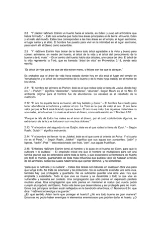 2:8 “Y plantó HaShem Elohim un huerto hacia el oriente, en Eden; y puso allí al hombre que
había formado.” – Esto nos enseña que hubo tres áreas principales en la tierra: el huerto, Eden
y el resto del mundo. Estas tres corresponden a las tres áreas en el templo, el lugar santísimo,
el lugar santo y el atrio. El hombre fue puesto para vivir en la intimidad en el lugar santísimo,
para servir allí al Eterno como sacerdote.
2:9 “Y HaShem Elohim hizo brotar de la tierra todo árbol agradable a la vista y bueno para
comer; asimismo, en medio del huerto, el árbol de la vida y el árbol del conocimiento de lo
bueno y de lo malo.” – En el centro del huerto había dos árboles, uno cerca del otro. El árbol de
la vida representa la Torá, que es llamada “árbol de vida” en Proverbios 3:18, donde está
escrito:
“Es árbol de vida para los que de ella echan mano, y felices son los que la abrazan.”
Es probable que el árbol de vida haya estado donde hoy en día está el lugar del templo en
Yerushalayim y el árbol del conocimiento de lo bueno y de lo malo haya estado en el monte de
los olivos.
2:11 “El nombre del primero es Pishón; éste es el que rodea toda la tierra de Javilá, donde hay
oro.” – Pishón
[52]
significa “desbordar”, “extenderse”, “abundar”. Según Rashí es el río Nilo. El
ambiente original para el hombre fue de abundancia. La escasez es el resultado de la
maldición.
2:12 “El oro de aquella tierra es bueno; allí hay bedelio y ónice.” – El hombre fue creado para
tener abundancia económica y valorar el oro. La Torá es la que da valor al oro. El oro tiene
valor porque la Torá está diciendo que es bueno. El oro no es malo. Las riquezas materiales no
son malas, sino buenas. Lo malo es el amor al dinero, como está escrito en 1 Timoteo 6:10:
“Porque la raíz de todos los males es el amor al dinero, por el cual, codiciándolo algunos, se
extraviaron de la fe y se torturaron con muchos dolores.”
2:13 “Y el nombre del segundo río es Guijón; éste es el que rodea la tierra de Cush.” – Según
Rashí, Guijón
[53]
significa estruendo.
2:14 “Y el nombre del tercer río es Jidekel; éste es el que corre al oriente de Ashur. Y el cuarto
río es el Perat.” – Según Rashí, Jidekel
[54]
significa que sus aguas son punzantes, “jadín” y
ligeras, “kadín”. Prat
[55]
está relacionado con fruto, “perí”, sus aguas fructifican.
2:15 “Entonces HaShem Elohim tomó al hombre y lo puso en el huerto del Eden, para que lo
cultivara y lo cuidara.” – El propósito inicial era que el hombre se multiplicara para ser una
familia grande que se extendiera sobre toda la tierra, y que expandiera la hermosura del huerto
por todo el mundo, guardándolo de toda mala influencia que pudiera venir de hasatán a través
de los animales, sobre los cuales Adam tenía que ejercer dominio, y no someterse.
“para que lo cultivara y lo cuidara” – Estas dos tareas son básicas en cualquier obra viva para
que tenga éxito. Se trata de extensión y de protección. No es suficiente extender una obra viva,
también hay que protegerla y guardarla. No es suficiente guardar una obra viva, hay que
ampliarla y extenderla. Todo lo que vive se mueve y se desarrolla y todo lo que vive es
vulnerable y necesita ser cuidado. Una congregación que sólo piensa en expansión perderá
muchas vidas. Una congregación que sólo piensa en mantener el status quo nunca podrá
cumplir el propósito del Eterno. Toda vida tiene que desarrollarse y ser protegida para no morir.
Estos dos principios también están reflejados en la bendición aharónica, cf. Números 6:24, que
dice: “HaShem te bendiga y te guarde.”
¿En qué sentido Adam tenía que proteger el huerto? ¿No era todo bueno en gran manera?
Entonces no podía haber enemigos ni elementos enemistosos que podrían dañar el huerto. ¿O
 