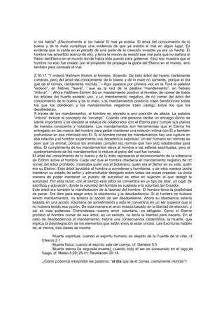 sí los había? ¡Efectivamente sí los había! El mal ya existía. El árbol del conocimiento de lo
bueno y de lo malo constituye una evidencia de que ya existía el mal en algún lugar. Es
evidente que la caída en el pecado de una parte de la creación invisible ya era un hecho. El
hombre fue advertido acerca de ello, y tenía la misión de resistir ese mal para que no dañara el
Reino del Eterno en el mundo donde había sido puesto para gobernar. Esto nos muestra que el
hombre no sólo fue creado con el propósito de propagar la gloria del Eterno en el mundo, sino
también para combatir el mal.
2:16-17 “Y ordenó HaShem Elohim al hombre, diciendo: De todo árbol del huerto ciertamente
comerás, pero del árbol del conocimiento de lo bueno y de lo malo no comerás, porque el día
que de él comas, ciertamente morirás.” – Aquí aparece por primera vez en la Torá la palabra
“ordenó”, en hebreo “tsavá”,
[56]
que es la raíz de la palabra “mandamiento”, en hebreo
“mitsvá”.
[57]
Ahora HaShem Elohim dio un mandamiento positivo al hombre, de comer de todos
los árboles del huerto excepto uno, y un mandamiento negativo, de no comer del árbol del
conocimiento de lo bueno y de lo malo. Los mandamientos positivos traen bendiciones sobre
los que los obedecen y los mandamientos negativos traen castigo sobre los que los
desobedecen.
A través de los mandamientos, el hombre es elevado a una posición de alteza. La palabra
“mitsvá” incluye el concepto de “encargo”. Cuando una persona recibe un encargo divino se
siente importante y es elevado al estatus de colaborador con el Eterno para cumplir sus planes
de manera consciente y voluntaria. Los mandamientos son herramientas que el Eterno ha
entregado en las manos del hombre para poder mantener una relación íntima con Él y también
profundizar en esa intimidad con Él. Si el hombre rompe los mandamientos hay una ruptura en
esa relación y el hombre experimenta una decadencia espiritual. Un ser humano sin normas es
peor que un animal, porque los animales cumplen las normas que han sido establecidas para
ellos. El cumplimiento de los mandamientos eleva al hombre a las esferas espirituales, pero el
quebrantamiento de los mandamientos lo reduce al polvo del cual fue tomado.
El árbol del conocimiento de lo bueno y de lo malo representa el reconocimiento de la soberanía
de Elohim sobre el hombre. Cada vez que el hombre obedecía el mandamiento negativo de no
comer del árbol prohibido, mostraba quién era el Soberano, quién era el Señor en su vida, quién
era su Elohim. Este árbol ayudaba al hombre a someterse y humillarse, y de esta manera podía
mantener su estado de señor y administrador delegado sobre todas las cosas creadas. La única
manera de poder mantener un puesto de autoridad es estar en sujeción al que delegó la
autoridad. Por esta razón, con el tiempo este árbol se convertiría en un tipo de altar, un lugar de
sacrificio y adoración, donde la voluntad del hombre es sujetada a la voluntad del Creador.
Este árbol era también la manifestación de la libertad del hombre. El hombre tenía la posibilidad
de pecar. Era libre para elegir entre la obediencia y la desobediencia. Si el hombre no hubiera
tenido mandamientos, no tendría la opción de ser desobediente. Ahora su obediencia estaría
basada en una acción voluntaria de sometimiento y esto le convertiría en un ser superior que si
no hubiera tenido esa opción. De esta manera el amor estaría basado en la libertad de elección, y
así es más poderoso. Elohimdesea nuestro amor voluntario, no obligado. Como el Eterno
prohibió al hombre comer de ese árbol, en un sentido, no tenía la libertad para hacerlo. En el
caso de desobediencia al mandamiento, habría una consecuencia catastrófica, la muerte, que
implica la desintegración de los elementos que están vivos al estar unidos. Las Escrituras hablan
de, al menos, tres clases de muerte.
· Muerte espiritual, cuando el espíritu humano es alejado de la Fuente de la vida, cf.
Efesios 2:1.
· Muerte física, cuando el espíritu sale del cuerpo, cf. Génesis 5:5.
· Muerte eterna (la segunda muerte), cuando todo el ser es consumido en el lago de
fuego, cf. Mateo 5:29; 25:41; Revelación 20:14.
¿Cómo podemos interpretar las palabras: “el día que de él comas, ciertamente morirás”?
 