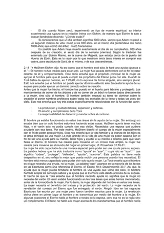 · El día cuando Adam pecó, experimentó un tipo de muerte espiritual, su interior
experimentó una ruptura en la relación íntima con Elohim, de manera que Elohim le sale a
buscar llamándole diciendo: “¿Dónde estás?”
· Si consideramos que un día también significa 1000 años, vemos que Adam no pasó a
un segundo milenio de vida, murió a los 930 años, en el mismo día (entiéndase día como
1000 años) que comió del árbol, murió físicamente.
· Es posible que Adam haya muerto exactamente el día de su cumpleaños, 930 años
después de su creación, el sexto día de la semana (viernes). Según la tradición fue
enterrado por Elohim Mismo, en la cueva de Majpelá, que estaba cerca de la puerta del
Huerto de Edén. Esta es la razón por la que Avraham tenía tanto interés en comprar esa
cueva, para sepultura de Sará, de sí mismo, y de sus descendientes.
2:18 “Y HaShem Elohim dijo: No es bueno que el hombre esté solo; le haré una ayuda opuesta a
él.” – El hombre no fue creado para estar solo. La mujer fue sacada del hombre con el fin de estar
delante de él y complementarle. Este texto enseña que el propósito principal de la mujer es
apoyar al hombre para que él pueda cumplir los propósitos del Eterno junto con ella. Cuando la
Torá habla de ejercer dominio, en 1:26-28, no lo expresa de forma singular, sino siempre plural.
Esto nos enseña que el hombre no puede ejercer dominio estando sólo. Necesita la ayuda de su
esposa para poder ejercer un dominio correcto sobre la creación.
Antes que la mujer fue hecha, el hombre fue puesto en el huerto para labrarlo y protegerlo. Los
mandamientos de comer de los árboles y de no comer de un árbol no fueron dados directamente
a la mujer, sino sólo al hombre. El hombre también empezó su tarea de dominar sobre la
creación al poner nombres proféticos sobre todos los animales de la tierra y todas las aves del
cielo. Esto nos enseña que hay tres cosas específicamente relacionadas con la función del varón:
· La producción y cuidado laboral, expansión y defensa.
· El estudio y cumplimiento de la Torá.
· La responsabilidad de discernir y mandar sobre el contorno.
El hombre ya estaba funcionando en estas tres áreas sin la ayuda de la mujer. Sin embargo no
estaba bien que un solo hombre estuviera haciendo estas cosas. HaShem quería tener muchos
hijos, y el varón solo no podía cumplir con esa visión. Necesitaba una esposa que pudiera
ayudarle con esa tarea. Por este motivo, HaShem diseñó el cuerpo de la mujer especialmente
con el fin de poder producir hijos. Esto nos enseña que la vida familiar y la crianza de los hijos es
la tarea principal de una mujer. Lo más grande en la vida de una mujer es poder casarse con el
fin de ser una ayuda para su marido, tener hijos y ayudar a su marido a criarlos para que sean
fieles al Eterno. El hombre fue creado para moverse en un círculo más amplio, la mujer fue
creada para moverse en el mundo del hogar en primer lugar, cf. Proverbios 31:10-31.
La mujer ha sido capacitada de una manera especial, para poder ser una ayuda para su esposo.
La palabra hebrea que ha sido traducida como “ayuda” es “ezer”,
[58]
cuya raíz es ”azar”,
[59]
que
significa “rodear”, “proteger”, “defender”, “ayudar”, “socorrer”. Esta palabra no tiene nada
despectivo en sí, sino refleja lo mejor que pueda recibir una persona cuando hay necesidad. El
hombre está menos capacitado para poder vivir solo que la mujer. La Torá enseña que el hombre
es el que necesita una ayuda, no la mujer. La palabra “ezer” aparece en la mayoría de los textos
en las Escrituras como una referencia al Eterno, cf. Éxodo 18:4; Deuteronomio 33:7. Así que, la
ayuda que la mujer pueda brindarle al hombre es una ayuda que viene del cielo. El hombre
humilde acepta los consejos sabios y la ayuda que el Eterno le esté dando a través de su esposa.
El hecho de que la Torá enseña que el hombre necesita ayuda no significa que la mujer no
necesite del varón. El varón estaba funcionando en las tres áreas que antes hemos mencionado,
antes de la formación de la mujer. Por lo tanto, la mujer depende del hombre en estas tres áreas.
La mujer necesita el beneficio del trabajo y la protección del varón. La mujer necesita de la
revelación del consejo del Eterno que fue entregado al varón. Ningún libro en las sagradas
Escrituras fue escrito por una mujer pero fueron también escritos para la mujer. La revelación
divina viene en primer lugar al hombre y es transmitida por medio del hombre a la mujer. En
algunas ocasiones el Eterno habla al hombre a través de la esposa, pero esa no es la regla sino
un complemento. El Eterno no habló a la mujer acerca de los mandamientos que el hombre había
 