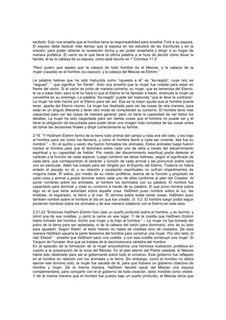 recibido. Esto nos enseña que el hombre tiene la responsabilidad para enseñar Torá a su esposa.
El esposo debe dedicar más tiempo que la esposa en los estudios de las Escrituras y en la
oración, para poder obtener la revelación divina y así poder enseñarla y dirigir a su hogar de
manera profética. El varón es el que tiene la última palabra a la hora de decidir cómo llevar la
familia, él es la cabeza de su esposa, como está escrito en 1 Corintios 11:3:
“Pero quiero que sepáis que la cabeza de todo hombre es el Mesías, y la cabeza de la
mujer (casada) es el hombre (su esposo), y la cabeza del Mesías es Elohim.”
La palabra hebrea que ha sido traducida como “opuesta a él” es “ke-negdó”, cuya raíz es
“negued”,
[60]
que significa “en frente”. Esto nos enseña que la mujer fue creada para estar en
frente del varón. Si el varón se porta de manera correcta, su mujer, que es temerosa del Eterno,
le va a tratar bien, pero si él no hace lo que el Eterno le ha llamado a hacer, entonces la mujer se
convertirá en su enemiga. La palabra “ke-negdó” puede ser traducida “que le lleve la contraria”.
La mujer ha sido hecha por el Eterno para ser así. Esa es la mejor ayuda que el hombre pueda
tener, aparte del Eterno mismo. La mujer fue diseñada para ver las cosas de otra manera, para
estar en un ángulo diferente y tener otro modo de comprender su contorno. El hombre tiene más
capacidad para ver las cosas de manera general, pero no tiene la capacidad de ver todos los
detalles. La mujer ha sido capacitada para ver ciertas cosas que el hombre no puede ver y él
tiene la obligación de escucharla para poder tener una imagen más completa de las cosas antes
de tomar las decisiones finales y dirigir correctamente su familia.
2:19 “Y HaShem Elohim formó de la tierra todo animal del campo y toda ave del cielo, y los trajo
al hombre para ver cómo los llamaría; y como el hombre llamó a cada ser viviente, ése fue su
nombre.” – En el quinto y sexto día fueron formados los animales. Estos animales luego fueron
traídos al hombre para que él dominara sobre cada uno de ellos a través del discernimiento
espiritual y su capacidad de hablar. Por medio del discernimiento espiritual podía detectar el
carácter y la función de cada especie. Luego combinó las letras hebreas, según el significado de
cada letra, que correspondían al carácter y función de cada animal y las pronunció sobre cada
uno en particular. Adán fue creado para ser dirigido por el Espíritu del Eterno. Todavía no había
entado el pecado en él, y su relación y revelación espirituales no sufrían impedimentos de
ninguna clase. Él sabía, por medio de su visión profética, acerca de la función y propósito de
cada cosa y animal y podía dominar sobre cada uno de ellos conforme al plan del Creador. Al
poner nombres sobre los animales, el hombre los dominaba con su palabra. El hombre fue
capacitado para dominar y crear su contorno a través de su palabra. El que pone nombre sobre
algo es el que tiene autoridad sobre aquella cosa. HaShem puso nombre sobre la luz, las
tinieblas, la expansión, la tierra y el mar. Él domina sobre todas estas cosas. HaShem puso
también nombre sobre el hombre el día en que fue creado, cf. 5:2. El hombre luego podía seguir
poniendo nombres sobre los animales y de esa manera colaborar con el Eterno en esta obra.
2:21-22 “Entonces HaShem Elohim hizo caer un sueño profundo sobre el hombre, y se durmió; y
tomó una de sus costillas, y cerró la carne en ese lugar. Y de la costilla que HaShem Elohim
había tomado del hombre, formó una mujer y la trajo al hombre.” – La mujer no fue tomada del
polvo de la tierra para ser aplastada, ni de la cabeza del varón para dominarlo, sino de su lado
para igualarlo. Según Rashí, el texto hebreo no habla de costillas sino de costados. De esta
manera HaShem sacaría la parte femenina del hombre para construir una mujer. Por otro lado, el
rabí Eliezer
[61]
enseña que HaShem sacó una costilla, y con esa costilla construyó una mujer. El
Targum de Yonatan dice que se trataba de la decimotercera vértebra del hombre.
En el episodio de la formación de la mujer encontramos una hermosa ilustración profética en
cuanto a la preparación de la nova del Mesías. En el plan eterno del Padre celestial, el Mesías
había sido destinado para ser el gobernante sobre todo el universo. Este gobierno fue reflejado
en el hombre en relación con los animales y la tierra. Sin embargo, como el hombre no debía
ejercer ese dominio solo, la mujer fue sacada de él, para que hubiera un gobierno colectivo de
hombre y mujer. De la misma manera, HaShem decidió sacar del Mesías una esposa
complementaria, para compartir con él el gobierno de toda creación, tanto invisible como visible.
Y de la misma manera que el hombre fue puesto bajo un sueño profundo, el Mesías tenía que
 