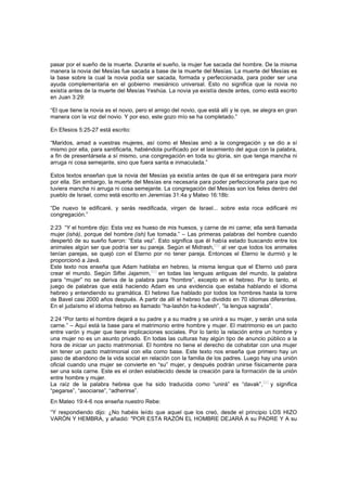pasar por el sueño de la muerte. Durante el sueño, la mujer fue sacada del hombre. De la misma
manera la novia del Mesías fue sacada a base de la muerte del Mesías. La muerte del Mesías es
la base sobre la cual la novia podía ser sacada, formada y perfeccionada, para poder ser una
ayuda complementaria en el gobierno mesiánico universal. Esto no significa que la novia no
existía antes de la muerte del Mesías Yeshúa. La novia ya existía desde antes, como está escrito
en Juan 3:29:
“El que tiene la novia es el novio, pero el amigo del novio, que está allí y le oye, se alegra en gran
manera con la voz del novio. Y por eso, este gozo mío se ha completado.”
En Efesios 5:25-27 está escrito:
“Maridos, amad a vuestras mujeres, así como el Mesías amó a la congregación y se dio a sí
mismo por ella, para santificarla, habiéndola purificado por el lavamiento del agua con la palabra,
a fin de presentársela a sí mismo, una congregación en toda su gloria, sin que tenga mancha ni
arruga ni cosa semejante, sino que fuera santa e inmaculada.”
Estos textos enseñan que la novia del Mesías ya existía antes de que él se entregara para morir
por ella. Sin embargo, la muerte del Mesías era necesaria para poder perfeccionarla para que no
tuviera mancha ni arruga ni cosa semejante. La congregación del Mesías son los fieles dentro del
pueblo de Israel, como está escrito en Jeremías 31:4a y Mateo 16:18b:
“De nuevo te edificaré, y serás reedificada, virgen de Israel... sobre esta roca edificaré mi
congregación.”
2:23 “Y el hombre dijo: Esta vez es hueso de mis huesos, y carne de mi carne; ella será llamada
mujer (ishá), porque del hombre (ish) fue tomada.” – Las primeras palabras del hombre cuando
despertó de su sueño fueron: “Esta vez”. Esto significa que él había estado buscando entre los
animales algún ser que podría ser su pareja. Según el Midrash,
[62]
al ver que todos los animales
tenían parejas, se quejó con el Eterno por no tener pareja. Entonces el Eterno le durmió y le
proporcionó a Javá.
Este texto nos enseña que Adam hablaba en hebreo, la misma lengua que el Eterno usó para
crear el mundo. Según Siftei Jajamim,[63]
en todas las lenguas antiguas del mundo, la palabra
para “mujer” no se deriva de la palabra para “hombre”, excepto en el hebreo. Por lo tanto, el
juego de palabras que está haciendo Adam es una evidencia que estaba hablando el idioma
hebreo y entendiendo su gramática. El hebreo fue hablado por todos los hombres hasta la torre
de Bavel casi 2000 años después. A partir de allí el hebreo fue dividido en 70 idiomas diferentes.
En el judaísmo el idioma hebreo es llamado “ha-lashón ha-kodesh”, “la lengua sagrada”.
2:24 “Por tanto el hombre dejará a su padre y a su madre y se unirá a su mujer, y serán una sola
carne.” – Aquí está la base para el matrimonio entre hombre y mujer. El matrimonio es un pacto
entre varón y mujer que tiene implicaciones sociales. Por lo tanto la relación entre un hombre y
una mujer no es un asunto privado. En todas las culturas hay algún tipo de anuncio público a la
hora de iniciar un pacto matrimonial. El hombre no tiene el derecho de cohabitar con una mujer
sin tener un pacto matrimonial con ella como base. Este texto nos enseña que primero hay un
paso de abandono de la vida social en relación con la familia de los padres. Luego hay una unión
oficial cuando una mujer se convierte en “su” mujer, y después podrán unirse físicamente para
ser una sola carne. Este es el orden establecido desde la creación para la formación de la unión
entre hombre y mujer.
La raíz de la palabra hebrea que ha sido traducida como “unirá” es “davak”,
[64]
y significa
“pegarse”, “asociarse”, “adherirse”.
En Mateo 19:4-6 nos enseña nuestro Rebe:
“Y respondiendo dijo: ¿No habéis leído que aquel que los creó, desde el principio LOS HIZO
VARÓN Y HEMBRA, y añadió: "POR ESTA RAZÓN EL HOMBRE DEJARÁ A su PADRE Y A su
 