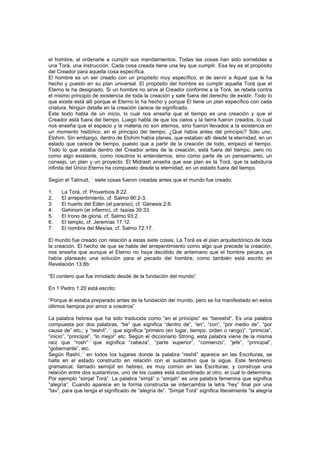 el hombre, al ordenarle a cumplir sus mandamientos. Todas las cosas han sido sometidas a
una Torá, una instrucción. Cada cosa creada tiene una ley que cumplir. Esa ley es el propósito
del Creador para aquella cosa específica.
El hombre es un ser creado con un propósito muy específico, el de servir a Aquel que le ha
hecho y puesto en su plan universal. El propósito del hombre es cumplir aquella Torá que el
Eterno le ha designado. Si un hombre no sirve al Creador conforme a la Torá, se rebela contra
el mismo principio de existencia de toda la creación y sale fuera del derecho de existir. Todo lo
que existe está allí porque el Eterno lo ha hecho y porque Él tiene un plan específico con cada
criatura. Ningún detalle en la creación carece de significado.
Este texto habla de un inicio, lo cual nos enseña que el tiempo es una creación y que el
Creador está fuera del tiempo. Luego habla de que los cielos y la tierra fueron creados, lo cual
nos enseña que el espacio y la materia no son eternos, sino fueron llevados a la existencia en
un momento histórico, en el principio del tiempo. ¿Qué había antes del principio? Sólo uno,
Elohim. Sin embargo, dentro de Elohim había planes, que estaban allí desde la eternidad, en un
estado que carece de tiempo, puesto que a partir de la creación de todo, empezó el tiempo.
Todo lo que estaba dentro del Creador antes de la creación, está fuera del tiempo, pero no
como algo existente, como nosotros lo entendemos, sino como parte de un pensamiento, un
consejo, un plan y un proyecto. El Midrash enseña que ese plan es la Torá, que la sabiduría
infinita del Único Eterno ha compuesto desde la eternidad, en un estado fuera del tiempo.
Según el Talmud,
[1]
siete cosas fueron creadas antes que el mundo fue creado:
1. La Torá, cf. Proverbios 8:22.
2. El arrepentimiento, cf. Salmo 90:2-3.
3. El huerto del Edén (el paraíso), cf. Génesis 2:8.
4. Gehinom (el infierno), cf. Isaías 30:33.
5. El trono de gloria, cf. Salmo 93:2.
6. El templo, cf. Jeremías 17:12.
7. El nombre del Mesías, cf. Salmo 72:17.
El mundo fue creado con relación a estas siete cosas. La Torá es el plan arquitectónico de toda
la creación. El hecho de que se hable del arrepentimiento como algo que precede la creación,
nos enseña que aunque el Eterno no haya decidido de antemano que el hombre pecara, ya
había planeado una solución para el pecado del hombre, como también está escrito en
Revelación 13:8b:
“El cordero que fue inmolado desde de la fundación del mundo”
En 1 Pedro 1:20 está escrito:
“Porque él estaba preparado antes de la fundación del mundo, pero se ha manifestado en estos
últimos tiempos por amor a vosotros”
La palabra hebrea que ha sido traducida como “en el principio” es “bereshit”. Es una palabra
compuesta por dos palabras, “be” que significa “dentro de”, “en”, “con”, “por medio de”, “por
causa de” etc.; y “reshít”,
[2]
que significa “primero (en lugar, tiempo, orden o rango)”, “primicia”,
“inicio”, “principal”, “lo mejor” etc. Según el diccionario Strong, esta palabra viene de la misma
raíz que “rosh”
[3]
que significa “cabeza”, “parte superior”, “comienzo”, “jefe”, “principal”,
“gobernante”, etc.
Según Rashí,
[4]
en todos los lugares donde la palabra “reshit” aparece en las Escrituras, se
halla en el estado constructo en relación con el sustantivo que la sigue. Este fenómeno
gramatical, llamado semijút en hebreo, es muy común en las Escrituras, y construye una
relación entre dos sustantivos, uno de los cuales está subordinado al otro, el cual lo determina.
Por ejemplo “simjat Torá”. La palabra “simjá” o “simjah” es una palabra femenina que significa
“alegría”. Cuando aparece en la forma constructa se intercambia la letra “hey” final por una
“tav”, para que tenga el significado de “alegría de”. “Simjat Torá” significa literalmente “la alegría
 