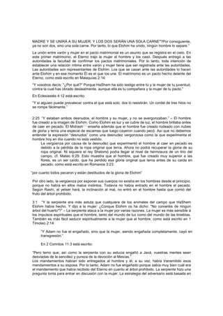MADRE Y SE UNIRÁ A SU MUJER, Y LOS DOS SERÁN UNA SOLA CARNE"?Por consiguiente,
ya no son dos, sino una sola carne. Por tanto, lo que Elohim ha unido, ningún hombre lo separe.”
La unión entre varón y mujer en el pacto matrimonial es un asunto que se registra en el cielo. En
este primer matrimonio, el Eterno trajo la mujer al hombre y los casó. Después entregó a las
autoridades la facultad de confirmar los pactos matrimoniales. Por lo tanto, toda intención de
establecer una relación íntima entre varón y mujer tiene que ser registrada ante las autoridades.
Las autoridades son representantes de Elohim. Los que se casan ante las autoridades lo hacen
ante Elohim y en ese momento Él es el que los une. El matrimonio es un pacto hecho delante del
Eterno, como está escrito en Malaquías 2:14:
“Y vosotros decís: "¿Por qué?" Porque HaShem ha sido testigo entre tú y la mujer de tu juventud,
contra la cual has obrado deslealmente, aunque ella es tu compañera y la mujer de tu pacto.”
En Eclesiastés 4:12 está escrito:
“Y si alguien puede prevalecer contra el que está solo, dos lo resistirán. Un cordel de tres hilos no
se rompe fácilmente.”
2:25 “Y estaban ambos desnudos, el hombre y su mujer, y no se avergonzaban.” – El hombre
fue creado a la imagen de Elohim. Como Elohim es luz y se cubre de luz, el hombre brillaba antes
de caer en pecado. El Midrash[65]
enseña además que el hombre fue creado rodeado con nubes
de gloria y tenía una especie de escamas que luego cayeron cuando pecó. Así que no debemos
entender la expresión “desnudos” como una desnudez vergonzosa como la que experimenta el
hombre hoy en día cuando no esta vestido.
La vergüenza por causa de la desnudez que experimentó el hombre al caer en pecado es
debido a la pérdida de la ropa original que tenía. Ahora no podrá recuperar la gloria de su
ropa original. Ni siquiera el rey Shelomó podía llegar al nivel de hermosura de un lirio del
campo, cf. Mateo 6:29. Esto muestra que el hombre, que fue creado muy superior a las
flores, es un ser caído, que ha perdido esa gloria original que tenía antes de su caída en
pecado, como está escrito en Romanos 3:23:
“por cuanto todos pecaron y están destituidos de la gloria de Elohim”
Por otro lado, la vergüenza por exponer sus cuerpos no existía en los hombres desde el principio,
porque no había en ellos malos instintos. Todavía no había entrado en el hombre el pecado.
Según Rashí, el yetser hará, la inclinación al mal, no entró en el hombre hasta que comió del
fruto del árbol prohibido.
3:1 “Y la serpiente era más astuta que cualquiera de los animales del campo que HaShem
Elohim había hecho. Y dijo a la mujer: ¿Conque Elohim os ha dicho: "No comeréis de ningún
árbol del huerto"?” – La serpiente ataca a la mujer por varias razones. La mujer es más sensible a
los impulsos espirituales que el hombre, tanto del mundo de luz como del mundo de las tinieblas.
También es más fácil seducir espiritualmente a la mujer que al hombre, como está escrito en 1
Timoteo 2:14:
“Y Adam no fue el engañado, sino que la mujer, siendo engañada completamente, cayó en
transgresión.”
En 2 Corintios 11:3 está escrito:
“Pero temo que, así como la serpiente con su astucia engañó a Javá, vuestras mentes sean
desviadas de la sencillez y pureza de la devoción al Mesías.”
Los mandamientos habían sido entregados al hombre y él, a su vez, había transmitido esos
mandamientos a su esposa. Por lo tanto, Adam no fue engañado porque sabía muy bien cuál era
el mandamiento que había recibido del Eterno en cuanto al árbol prohibido. La serpiente hizo una
pregunta tonta para entrar en discusión con la mujer. La estrategia del adversario está basada en
 