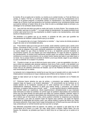 la mentira. Él es el padre de la mentira. La mentira es la verdad torcida. La Torá del Eterno es
verdad, cf. Salmo 119:142. La mentira de hasatán consiste en torcer los mandamientos de la
Torá. Con la primera pregunta, la serpiente cambió un mandamiento y así intentó proyectar la
imagen de un Elohim cruel que esclaviza a los hombres mediante la ley, prohibiendo tantas cosas
que podrían disfrutar si fuesen libres de la ley. Esta ha sido su estrategia desde el principio y su
estrategia no ha cambiado desde entonces.
3:3 “pero del fruto del árbol que está en medio del huerto, ha dicho Elohim: "No comeréis de él,
ni lo tocaréis, para que no muráis."” – La mujer añadió al mandamiento. No estaba prohibido tocar
el árbol, sólo comer de él. Es muy importante no añadir ni quitar a los mandamientos, como está
escrito en Deuteronomio 4:2:
“No añadiréis a la palabra que yo os mando, ni quitaréis de ella, para que guardéis los
mandamientos de HaShem vuestro Elohim que yo os mando.
3:4 “Y la serpiente dijo a la mujer: Ciertamente no moriréis.” – Aquí vemos de dónde procede el
engaño de creer en la inmortalidad del alma.
3:5 “Pues Elohim sabe que el día que de él comáis, serán abiertos vuestros ojos y seréis como
Elohim, conociendo el bien y el mal.” – La serpiente reclama conocer lo que hay en la mente de
Elohim, ella es religiosa. Ahora está intentando establecer una religión diferente. Lo atractivo de
su nueva religión es que ofrece la libertad de la ley y el desarrollo personal mediante un
conocimiento superior. Es una religión que crea independencia. En lugar de estar en sujeción a
los mandamientos, el hombre toma decisiones propias según sus propios criterios. Mediante la
confianza en su propio conocimiento y en su propia mente, piensa que sabe lo que debe hacer y
no hacer. Así su propia mente se convierte en Elohim y es la que decide, según lo que entienda.
Lo que no entiende no lo acepta ni lo practica.
3:6 “Cuando la mujer vio que el árbol era bueno para comer, y que era agradable a los ojos, y
que el árbol era deseable para alcanzar sabiduría, tomó de su fruto y comió; y dio también a su
marido que estaba con ella, y él comió.” – La mujer fue engañada por la palabra de la serpiente.
Creyó más en las palabras mentirosas de hasatán, que en las Palabras del Eterno que habían
sido transmitidas por su marido.
La tentación de la independencia mental fue la que hizo que el pecado entró en este mundo. El
intelectualismo humanista es el mayor obstáculo para el Reino de los Cielos en la tierra.
Adam se dejó seducir por la mujer en lugar de dominar sobre la serpiente con la Palabra de
Elohim.
3:7 “Entonces fueron abiertos los ojos de ambos, y conocieron que estaban desnudos; y
cosieron hojas de higuera y se hicieron delantales.” – El conocimiento de los hombres ya no
estaba basado en la revelación causada por la unión espiritual con el Eterno, sino en la
independencia intelectual. Perdieron la gloria que habían tenido y conocieron que estaban
desnudos. La palabra hebrea para conocer, “yadá”,
[66]
no sólo significa discernir intelectualmente,
sino también saber por experiencia. Ahora experimentaron verdaderamente lo que implicaba
estar desnudos en todos los sentidos. En primer lugar se quedaron desnudados de la presencia
divina que los había llenado de tanta gloria que hasta sus cuerpos brillaban. Además, según lo
que enseña Rashí, se quedaron desnudados del mandamiento que habían tenido en sus manos.
Por el efecto que el fruto causó en ellos, ahora pudieron entender la vergüenza que implicaba
estar desnudos y por esto se cosieron hojas de higuera para cubrirse. Las hojas de higuera
representan la religiosidad del hombre caído, que intenta sustituir la gloria del Eterno por medio
de propios esfuerzos. Esas ropas fueron luego rechazadas por el Eterno que les puso otro tipo de
ropa, producida por un animal inocente que tuvo que dar su sangre.
Hay diferentes propuestas entre los jajamim, los sabios, con respecto a qué árbol fue el del
conocimiento de lo bueno y lo malo: vid, trigo, etrog (cidro) e higuera. Según Rashí, fue una
higuera. No obstante, es probable que fuera un árbol único en su clase que ya no existe en la
tierra.
 