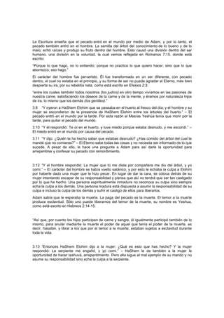 La Escritura enseña que el pecado entró en el mundo por medio de Adam, y por lo tanto, el
pecado también entró en el hombre. La semilla del árbol del conocimiento de lo bueno y de lo
malo, echó raíces y produjo su fruto dentro del hombre. Esto causó una división dentro del ser
humano, una división en la voluntad, la cual vemos reflejada en Romanos 7:15, donde está
escrito:
“Porque lo que hago, no lo entiendo; porque no practico lo que quiero hacer, sino que lo que
aborrezco, eso hago.”
El carácter del hombre fue pervertido. Él fue transformado en un ser diferente, con pecado
dentro, el cual no estaba en el principio, y su forma de ser no puede agradar al Eterno, más bien
despierta su ira, por su rebeldía nata, como está escrito en Efesios 2:3:
“entre los cuales también todos nosotros (los judíos) en otro tiempo vivíamos en las pasiones de
nuestra carne, satisfaciendo los deseos de la carne y de la mente, y éramos por naturaleza hijos
de ira, lo mismo que los demás (los gentiles).”
3:8 “Y oyeron a HaShem Elohim que se paseaba en el huerto al fresco del día; y el hombre y su
mujer se escondieron de la presencia de HaShem Elohim entre los árboles del huerto.” – El
pecado entró en el mundo por la tarde. Por esta razón el Mesías Yeshúa tenía que morir por la
tarde, para quitar el pecado del mundo.
3:10 “Y él respondió: Te oí en el huerto, y tuve miedo porque estaba desnudo, y me escondí.” –
El miedo entró en el mundo por causa del pecado.
3:11 “Y dijo: ¿Quién te ha hecho saber que estabas desnudo? ¿Has comido del árbol del cual te
mandé que no comieras?” – El Eterno sabe todas las cosas y no necesita ser informado de lo que
sucede. A pesar de ello, le hace una pregunta a Adam para así darle la oportunidad para
arrepentirse y confesar su pecado con remordimiento.
3:12 “Y el hombre respondió: La mujer que tú me diste por compañera me dio del árbol, y yo
comí.” – El carácter del hombre se había vuelto satánico, y por esto le echaba la culpa a Elohim
por haberle dado una mujer que le hizo pecar. En lugar de dar la cara, se coloca detrás de su
mujer intentando escapar de su responsabilidad y piensa que así no tendrá que ser tan castigado
por lo que ha hecho. Una persona espiritualmente inmadura no reconoce su culpa sino siempre
echa la culpa a los demás. Una persona madura está dispuesta a asumir la responsabilidad de su
culpa e incluso la culpa de los demás y sufrir el castigo de ellos para liberarlos.
Adam sabía que le esperaba la muerte. La paga del pecado es la muerte. El temor a la muerte
produce esclavitud. Sólo uno puede liberarnos del temor de la muerte, su nombre es Yeshua,
como está escrito en Hebreos 2:14-15:
“Así que, por cuanto los hijos participan de carne y sangre, él igualmente participó también de lo
mismo, para anular mediante la muerte el poder de aquel que tenía el poder de la muerte, es
decir, hasatán, y librar a los que por el temor a la muerte, estaban sujetos a esclavitud durante
toda la vida.
3:13 “Entonces HaShem Elohim dijo a la mujer: ¿Qué es esto que has hecho? Y la mujer
respondió: La serpiente me engañó, y yo comí.” – HaShem le da también a la mujer la
oportunidad de hacer teshuvá, arrepentimiento. Pero ella sigue el mal ejemplo de su marido y no
asume su responsabilidad sino echa la culpa a la serpiente.
 