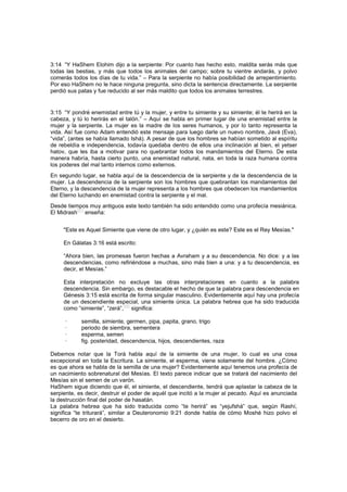 3:14 “Y HaShem Elohim dijo a la serpiente: Por cuanto has hecho esto, maldita serás más que
todas las bestias, y más que todos los animales del campo; sobre tu vientre andarás, y polvo
comerás todos los días de tu vida.” – Para la serpiente no había posibilidad de arrepentimiento.
Por eso HaShem no le hace ninguna pregunta, sino dicta la sentencia directamente. La serpiente
perdió sus patas y fue reducido al ser más maldito que todos los animales terrestres.
3:15 “Y pondré enemistad entre tú y la mujer, y entre tu simiente y su simiente; él te herirá en la
cabeza, y tú lo herirás en el talón.” – Aquí se habla en primer lugar de una enemistad entre la
mujer y la serpiente. La mujer es la madre de los seres humanos, y por lo tanto representa la
vida. Así fue como Adam entendió este mensaje para luego darle un nuevo nombre, Javá (Eva),
“vida”, (antes se había llamado Ishá). A pesar de que los hombres se habían sometido al espíritu
de rebeldía e independencia, todavía quedaba dentro de ellos una inclinación al bien, el yetser
hatov, que les iba a motivar para no quebrantar todos los mandamientos del Eterno. De esta
manera habría, hasta cierto punto, una enemistad natural, nata, en toda la raza humana contra
los poderes del mal tanto internos como externos.
En segundo lugar, se habla aquí de la descendencia de la serpiente y de la descendencia de la
mujer. La descendencia de la serpiente son los hombres que quebrantan los mandamientos del
Eterno, y la descendencia de la mujer representa a los hombres que obedecen los mandamientos
del Eterno luchando en enemistad contra la serpiente y el mal.
Desde tiempos muy antiguos este texto también ha sido entendido como una profecía mesiánica.
El Midrash[67]
enseña:
"Este es Aquel Simiente que viene de otro lugar, y ¿quién es este? Este es el Rey Mesías."
En Gálatas 3:16 está escrito:
“Ahora bien, las promesas fueron hechas a Avraham y a su descendencia. No dice: y a las
descendencias, como refiriéndose a muchas, sino más bien a una: y a tu descendencia, es
decir, el Mesías.”
Esta interpretación no excluye las otras interpretaciones en cuanto a la palabra
descendencia. Sin embargo, es destacable el hecho de que la palabra para descendencia en
Génesis 3:15 está escrita de forma singular masculino. Evidentemente aquí hay una profecía
de un descendiente especial, una simiente única. La palabra hebrea que ha sido traducida
como “simiente”, “zerá”,
[68]
significa:
· semilla, simiente, germen, pipa, papita, grano, trigo
· periodo de siembra, sementera
· esperma, semen
· fig. posteridad, descendencia, hijos, descendientes, raza
Debemos notar que la Torá habla aquí de la simiente de una mujer, lo cual es una cosa
excepcional en toda la Escritura. La simiente, el esperma, viene solamente del hombre. ¿Cómo
es que ahora se habla de la semilla de una mujer? Evidentemente aquí tenemos una profecía de
un nacimiento sobrenatural del Mesías. El texto parece indicar que se tratará del nacimiento del
Mesías sin el semen de un varón.
HaShem sigue diciendo que él, el simiente, el descendiente, tendrá que aplastar la cabeza de la
serpiente, es decir, destruir el poder de aquél que incitó a la mujer al pecado. Aquí es anunciada
la destrucción final del poder de hasatán.
La palabra hebrea que ha sido traducida como “te herirá” es “yejufshá” que, según Rashí,
significa “te triturará”, similar a Deuteronomio 9:21 donde habla de cómo Moshé hizo polvo el
becerro de oro en el desierto.
 