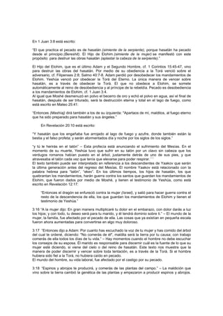 En 1 Juan 3:8 está escrito:
“El que practica el pecado es de hasatán (simiente de la serpiente), porque hasatán ha pecado
desde el principio (Bereshit). El Hijo de Elohim (simiente de la mujer) se manifestó con este
propósito: para destruir las obras hasatán (aplastar la cabeza de la serpiente).”
El Hijo del Elohim, que es el último Adam y el Segundo Hombre, cf. 1 Corintios 15:45-47, vino
para destruir las obras del hasatán. Por medio de su obediencia a la Torá venció sobre el
adversario, cf. Filipenses 2:8; Salmo 40:7-8. Adam perdió por desobedecer los mandamientos de
Elohim. Yeshúa venció por obedecer la Torá del Eterno. La única manera de vencer sobre
hasatán, es a través de obedecer la Torá. El que no obedece a Elohim, se somete
automáticamente al reino de desobediencia y al príncipe de la rebeldía. Pecado es desobediencia
a los mandamientos de Elohim, cf. 1 Juan 3:4.
Al igual que Moshé desmenuzó en polvo el becerro de oro y echó el polvo en agua, así el final de
hasatán, después de ser triturado, será la destrucción eterna y total en el lago de fuego, como
está escrito en Mateo 25:41:
“Entonces (Mashíaj) dirá también a los de su izquierda: "Apartaos de mí, malditos, al fuego eterno
que ha sido preparado para hasatán y sus ángeles.”
En Revelación 20:10 está escrito:
“Y hasatán que los engañaba fue arrojado al lago de fuego y azufre, donde también están la
bestia y el falso profeta; y serán atormentados día y noche por los siglos de los siglos.”
“y tú le herirás en el talón” – Esta profecía está anunciando el sufrimiento del Mesías. En el
momento de su muerte, Yeshúa tuvo que sufrir en su talón por un clavo sin cabeza que los
verdugos romanos habían puesto en el árbol, justamente detrás de uno de sus pies, y que
atravesaba el talón cada vez que tenía que elevarse para poder respirar.
[69]
El texto también puede ser interpretado en referencia a los descendientes de Yaakov que serán
la última generación antes del regreso del Mesías. El nombre Yaakov está relacionado con la
palabra hebrea para “talón”, “ekev”. En los últimos tiempos, los hijos de hasatán, los que
quebrantan los mandamientos, harán guerra contra los santos que guardan los mandamientos de
Elohim, que fueron dados por medio de Moshé, y tienen el testimonio de Yeshúa, como está
escrito en Revelación 12:17:
“Entonces el dragón se enfureció contra la mujer (Israel), y salió para hacer guerra contra el
resto de la descendencia de ella, los que guardan los mandamientos de Elohim y tienen el
testimonio de Yeshúa.”
3:16 “A la mujer dijo: En gran manera multiplicaré tu dolor en el embarazo, con dolor darás a luz
los hijos; y con todo, tu deseo será para tu marido, y él tendrá dominio sobre ti.” – El mundo de la
mujer, la familia, fue afectado por el pecado de ella. Las cosas que ya existían en pequeña escala
fueron ahora aumentadas para convertirse en algo muy doloroso.
3:17 “Entonces dijo a Adam: Por cuanto has escuchado la voz de tu mujer y has comido del árbol
del cual te ordené, diciendo: "No comerás de él", maldita será la tierra por tu causa; con trabajo
comerás de ella todos los días de tu vida.” – Hay momentos cuando el hombre no debe escuchar
los consejos de su esposa. Él marido es responsable para discernir cuál es la fuente de lo que su
mujer esté diciendo, si viene del cielo o del reino de hasatán. Este texto nos muestra que la
manera de poder discernir y vencer sobre toda tentación, es a través de la Torá. Si el hombre
hubiera sido fiel a la Torá, no hubiera caído en pecado.
El mundo del hombre, su vida laboral, fue afectado por el castigo por su pecado.
3:18 “Espinos y abrojos te producirá, y comerás de las plantas del campo.” – La maldición que
vino sobre la tierra cambió la genética de las plantas y empezaron a producir espinos y abrojos.
 