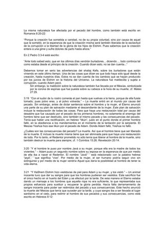 La misma naturaleza fue afectada por el pecado del hombre, como también está escrito en
Romanos 8:20-22:
“Porque la creación fue sometida a vanidad, no de su propia voluntad, sino por causa de aquel
que la sometió, en la esperanza de que la creación misma será también liberada de la esclavitud
de la corrupción a la libertad de la gloria de los hijos de Elohim. Pues sabemos que la creación
entera a una gime y sufre dolores de parto hasta ahora.”
En 2 Pedro 3:3-4 está escrito:
“Ante todo sabed esto; que en los últimos días vendrán burladores... diciendo ... todo continúa tal
como estaba desde el principio de la creación. Cuando dicen esto, no se dan cuenta...”
Debemos tomar en serio las advertencias del shaliaj Kefa, sobre los burladores que están
viniendo en este último tiempo. Una de las cosas que dicen es que todo haya sido igual desde la
creación, hasta nuestros días. Estos no se dan cuenta de los cambios que se hayan producido
por los juicios de Elohim en la historia del Universo. La naturaleza fue maldecida y sujeta a
corrupción, cuando Adam pecó.
Sin embargo, la maldición sobre la naturaleza también fue llevada por el Mesías, simbolizada
por la corona de espinas que fue puesta sobre su cabeza a la hora de su muerte, cf. Mateo
27:29.
3:19 “Con el sudor de tu rostro comerás el pan hasta que vuelvas a la tierra, porque de ella fuiste
tomado; pues polvo eres, y al polvo volverás.” – La muerte entró en al mundo por causa del
pecado. Sin embargo, antes de dictar sentencia sobre el hombre y la mujer, el Eterno anunció
una parte de su plan de salvación mediante el descendiente de la mujer. Este plan de salvación
incluye la restauración de todas las cosas. Para que haya una restauración total por causa del
desastre que fue causado por el pecado de los primeros hombres, no solamente el enemigo del
hombre tiene que ser destruido, sino también el mismo pecado y las consecuencias del pecado.
Tenía que haber una rectificación, en hebreo “tikún”, justo en el punto donde el primer hombre
falló, en la obediencia a los mandamientos en el momento de la tentación por la serpiente. El
Mesías Yeshúa hizo ese tikún por el pecado de Adam. Donde Adam falló, Yeshúa no falló.
¿Cuáles son las consecuencias del pecado? La muerte. Así que el hombre tiene que ser liberado
de la muerte. E incluso la muerte misma tiene que ser eliminada para que haya una restauración
de todo. Por lo tanto, el Redentor prometido no sólo tenía que liberar al hombre de la muerte, sino
también destruir la muerte para siempre, cf. 1 Corintios 15:26; Revelación 20:14.
3:20 “Y el hombre le puso por nombre Javá a su mujer, porque ella era la madre de todos los
vivientes.” – Adam puso un segundo nombre sobre su esposa en la esperanza de que por medio
de ella iba a nacer el Redentor. El nombre “Javá”
[70]
está relacionado con la palabra hebrea
“jayá”,
[71]
que significa “vive”. Por medio de la mujer, el ser humano podría seguir vivo sin
extinguirse y por medio de la mujer vendría Aquel que daría la posibilidad al hombre de tener la
vida eterna.
3:21 “Y HaShem Elohim hizo vestiduras de piel para Adam y su mujer, y los vistió.” – Un animal
inocente tuvo que dar su sangre para que los hombres pudieran ser vestidos. Este sacrificio fue
el único hecho en el huerto del Eden y se efectuó por la tarde. De esta manera el Eterno estaba
dando un mensaje a los hombres que aquella ropa no era suficiente, la que representaba sus
propios esfuerzos para sustituir y recuperar la gloria perdida. Hacía falta derramamiento de
sangre inocente para poder ser redimidos del pecado y sus consecuencias. Este hecho anunció
la muerte del Mesías que tenía que suceder por la tarde, y cuya sangre iba a ser llevada al lugar
santísimo en el cielo, para redimir al hombre de sus pecados y sus consecuencias, como está
escrito en Hebreos 9:12:
 