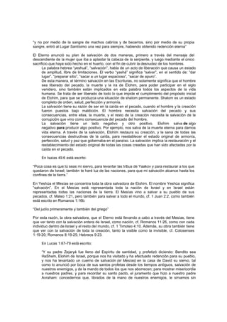 “y no por medio de la sangre de machos cabríos y de becerros, sino por medio de su propia
sangre, entró al Lugar Santísimo una vez para siempre, habiendo obtenido redención eterna”
El Eterno anunció su plan de salvación de dos maneras, primero a través del mensaje del
descendiente de la mujer que iba a aplastar la cabeza de la serpiente, y luego mediante el único
sacrificio que haya sido hecho en el huerto, con el fin de cubrir la desnudez de los hombres.
La palabra hebrea “yeshuá”, “salvación”, habla de un acto de liberación que causa un estado
de amplitud, libre de limitaciones. El verbo “yashá” significa “salvar”, en el sentido de: “dar
lugar”, “preparar sitio”, “sacar a un lugar espacioso”, “sacar de apuro”.
De esta manera, el término salvación en las Escrituras, no solamente significa que el hombre
sea liberado del pecado, la muerte y la ira de Elohim, para poder participar en el siglo
venidero, sino también están implicados en esta palabra todos los aspectos de la vida
humana. Se trata de ser liberado de todo lo que impide el cumplimiento del propósito inicial
de Elohim, para que se produzca una situación de shalom permanente. Shalom es un estado
completo de orden, salud, perfección y armonía.
La salvación tiene su razón de ser en la caída en el pecado, cuando el hombre y la creación
fueron puestos bajo maldición. El hombre necesita salvación del pecado y sus
consecuencias, entre ellas, la muerte, y el resto de la creación necesita la salvación de la
corrupción que vino como consecuencia del pecado del hombre.
La salvación tiene un lado negativo y otro positivo. Elohim salva de algo
negativo para producir algo positivo. Por ejemplo, nos salva de la muerte eterna para darnos
vida eterna. A través de la salvación, Elohim restaura su creación, y la sana de todas las
consecuencias destructivas de la caída, para reestablecer el estado original de armonía,
perfección, salud y paz que gobernaba en el paraíso. La salvación implica la restauración y el
restablecimiento del estado original de todas las cosas creadas que han sido afectadas por la
caída en el pecado.
En Isaías 49:6 está escrito:
“Poca cosa es que tú seas mi siervo, para levantar las tribus de Yaakov y para restaurar a los que
quedaron de Israel; también te haré luz de las naciones, para que mi salvación alcance hasta los
confines de la tierra.”
En Yeshúa el Mesías se concentra toda la obra salvadora de Elohim. El nombre Yeshúa significa
“salvación”. En el Mesías está representada toda la nación de Israel y en Israel están
representadas todas las naciones de la tierra. El Mesías vino a salvar a su pueblo de sus
pecados, cf. Mateo 1:21, pero también para salvar a todo el mundo, cf. 1 Juan 2:2, como también
está escrito en Romanos 1:16b:
“Del judío primeramente y también del griego”
Por esta razón, la obra salvadora, que el Eterno está llevando a cabo a través del Mesías, tiene
que ver tanto con la salvación entera de Israel, como nación, cf. Romanos 11:26, como con cada
individuo dentro de Israel y el resto del mundo, cf. 1 Timoteo 4:10. Además, su obra también tiene
que ver con la salvación de toda la creación, tanto la visible como la invisible, cf. Colosenses
1:19-20; Romanos 8:19-25; Hebreos 9:23.
En Lucas 1:67-79 está escrito:
“Y su padre Zejaryá fue lleno del Espíritu de santidad, y profetizó diciendo: Bendito sea
HaShem, Elohim de Israel, porque nos ha visitado y ha efectuado redención para su pueblo,
y nos ha levantado un cuerno de salvación (el Mesías) en la casa de David su siervo, tal
como lo anunció por boca de sus santos profetas desde los tiempos antiguos, salvación de
nuestros enemigos, y de la mando de todos los que nos aborrecen; para mostrar misericordia
a nuestros padres, y para recordar su santo pacto, el juramento que hizo a nuestro padre
Avraham: concedernos que, librados de la mano de nuestros enemigos, le sirvamos sin
 