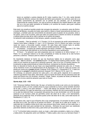 temor en santidad y justicia delante de Él, todos nuestros días. Y tú, niño, serás llamado
profeta del Altísimo; porque irás delante del Señor para preparar sus caminos; para dar a su
pueblo conocimiento de salvación por el perdón de sus pecados, por la entrañable
misericordia de nuestro Elohim, con que la Aurora (el Mesías) nos visitará desde lo alto, para
dar luz a los que están sentados en tinieblas y en sombra de muerte, para guiar nuestros
pies en el camino de paz.”
Este texto nos enseña el sentido amplio del concepto de salvación. La salvación viene de Elohim
a través del Mesías, al pueblo de Israel, para redimir y liberar a Israel nacionalmente de todos sus
enemigos, y también para dar conocimiento de salvación para el perdón de los pecados, tanto a
los judíos, como a los no-judíos, para que cada uno pueda servir a Elohim sin temor en santidad
y justicia todos los días de su vida y caminar en el camino de shalom.
La salvación está canalizada en tres tiempos, pasado, presente y futuro.
1. El pasado – “Nos ha salvado”, cf. 2 Timoteo 1:9. En el momento de recibir personalmente a
Yeshua como Señor y Mesías, cf. Juan 1:12-13; Romanos 10:9-10, Elohim nos salva, nos hace
nacer de nuevo y circuncida nuestro corazón. En esta frase está incluido tanto el sentido
nacional, colectivo, de la salvación, ”nos”, como el sentido personal, individual.
2. El presente – “ocupaos de vuestra salvación con temor y temblor”, cf. Filipenses 2:12b. Este
proceso normalmente está definido en los Escritos Apostólicos como santificación.
3. El futuro – “la salvación que está preparada para ser revelada en el último tiempo”, cf. 1
Pedro 1:5. La salvación todavía no ha sido completada en todas las áreas de la vida humana
personal y colectiva. Tampoco para la creación en general.
Es importante destacar el hecho de que las Escrituras hablan de la salvación como algo
colectivo, “nos ha salvado”, “de vuestrasalvación”. El shaliaj Shaúl hubiera podido escribir: “Que
cada uno de vosotros se ocupe de su salvación personal”, pero no lo hizo. El sentido colectivo de
la salvación es algo predominante en toda la Escritura, incluyendo los Escritos Apostólicos.
Esto no descarta el hecho de que haya una responsabilidad personal de cada uno, cf. Éxodo
32:33; Números 14:24; 21:9; Deuteronomio 24:16; Romanos 1:16; 10:8-10. Cada uno muere y se
pierde por causa de su propio pecado, Ezequiel 18:20; Efesios 2:1; Colosenses 2:13. Y cada uno
se salva por su propia fe obediente personal, Ezequiel 18:21; Marcos 16:16; Juan 3:16.
Sin embargo, la salvación personal de cada judío y de cada gentil, depende de la salvación
colectiva que Elohim haya dado, esté dando y dé a la nación de Israel. No hay salvación fuera del
pacto que Elohim hizo con Avraham. Avraham, Yitsjak, Yaakov, el pueblo de Israel y el Mesías de
Israel son el único canal de salvación para todo el mundo.
Quinta aliyá, 3:22 – 4:26
3:22 “Entonces HaShem Elohim dijo: He aquí, el hombre ha venido a ser como uno de nosotros,
conociendo el bien y el mal; cuidado ahora no vaya a extender su mano y tomar también del árbol
de la vida, y coma y viva para siempre.” – Tener vida eterna con pecado interno no sería una
situación perfecta. En lugar de exterminar a los hombres, HaShem les da la oportunidad de entrar
en su plan de redención total. La expulsión del paraíso fue un acto de bondad, con el fin de poder
restaurar el ser humano antes de permitirle comer del árbol de la vida y vivir eternamente.
Después de la redención final, el hombre podrá comer del árbol de la vida, como está escrito en
Revelación 2:7; 22:2, 14:
“El que tiene oído, oiga lo que el Espíritu dice a las congregaciones. Al vencedor le daré a comer
del árbol de la vida, que está en el paraíso de Elohim... en medio de la calle de la ciudad. Y a
cada lado del río estaba el árbol de la vida, que produce doce frutos, dando su fruto cada mes; y
las hojas del árbol eran para sanidad de las naciones... Dichosos los que lavan sus vestiduras
para tener derecho al árbol de la vida y para entrar por las puertas a la ciudad.”
4:1-2 “Y el hombre había conocido a Javá, su mujer, y ella había concebido y dado a luz a Káyin,
y había dicho: He adquirido varón con HaShem. Y había vuelto a dar a luz a su hermano Hevel. Y
 