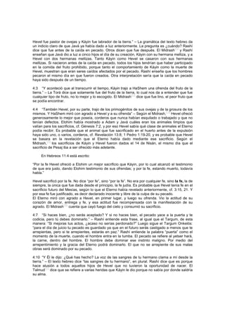 Hevel fue pastor de ovejas y Káyin fue labrador de la tierra.” – La gramática del texto hebreo da
un indicio claro de que Javá ya había dado a luz anteriormente. La pregunta es ¿cuándo? Rashí
dice que fue antes de la caída en pecado. Otros dicen que fue después. El Midrash
[72]
y Rashí
enseñan que Javá dio a luz a cinco hijos el día de su creación, Káyin con su hermana melliza, y a
Hevel con dos hermanas mellizas. Tanto Káyin como Hevel se casaron con sus hermanas
mellizas. Si nacieron antes de la caída en pecado, todos los hijos tendrían que haber participado
en la comida del fruto prohibido, porque tanto el comportamiento de Káyin como la muerte de
Hevel, muestran que eran seres caídos afectados por el pecado. Rashí enseña que los hombres
pecaron el mismo día en que fueron creados. Otra interpretación sería que la caída en pecado
haya sido después de un tiempo.
4:3 “Y aconteció que al transcurrir el tiempo, Káyin trajo a HaShem una ofrenda del fruto de la
tierra.” – La Torá dice que solamente fue del fruto de la tierra, lo cual nos da a entender que fue
cualquier tipo de fruto, no lo mejor y lo escogido. El Midrash
[73]
dice que fue lino, el peor fruto que
se podía encontrar.
4:4 “También Hevel, por su parte, trajo de los primogénitos de sus ovejas y de la grosura de los
mismos. Y HaShem miró con agrado a Hevel y a su ofrenda” – Según el Midrash,
[74]
Hevel ofreció
generosamente lo mejor que poseía, corderos que nunca habían esquilado o trabajado y que no
tenían defectos. Elohim había mostrado a Adam y Javá cuáles eran los animales limpios que
valían para los sacrificios, cf. Génesis 7:2, y por eso Hevel sabía qué clase de animales el Eterno
podía recibir. Es probable que el animal que fue sacrificado en el huerto antes de la expulsión
haya sido uno, o varios, corderos, cf. Revelación 13:8; 1 Pedro 1:19-20, y es probable que Hevel
se basara en la revelación que el Eterno había dado mediante ese sacrificio. Según el
Midrash,
[75]
los sacrificios de Káyin y Hevel fueron dados el 14 de Nisán, el mismo día que el
sacrificio de Pesaj iba a ser ofrecido más adelante.
En Hebreos 11:4 está escrito:
“Por la fe Hevel ofreció a Elohim un mejor sacrificio que Káyin, por lo cual alcanzó el testimonio
de que era justo, dando Elohim testimonio de sus ofrendas; y por la fe, estando muerto, todavía
habla.”
Hevel sacrificó por la fe. No dice “por fe”, sino “por la fe”. No era por cualquier fe, sino la fe, la de
siempre, la única que fue dada desde el principio, la fe judía. Es probable que Hevel tenía fe en el
sacrificio futuro del Mesías, según lo que el Eterno había revelado anteriormente, cf. 3:15, 21. Y
por esa fe fue justificado, es decir declarado inocente y libre de la culpa de su pecado.
El Eterno miró con agrado a Hevel, en primer lugar, y luego su ofrenda. Vio la actitud de su
corazón de amor, entrega y fe, y esa actitud fue recompensada con la manifestación de su
agrado. El Midrash
[76]
cuenta que cayó fuego del cielo y consumió su sacrificio.
4:7 “Si haces bien, ¿no serás aceptado? Y si no haces bien, el pecado yace a la puerta y te
codicia, pero tú debes dominarlo.” – Rashí entiende esta frase, al igual que el Targum, de esta
manera: “Si mejoras tus actos, ¿acaso no serías perdonado?” Luego sigue el Targum Onkelós:
“para el día de juicio tu pecado es guardado ya que en el futuro serás castigado a menos que te
arrepientas, pero si te arrepientes, estarás en paz.” Rashí entiende la palabra “puerta” como el
momento de la muerte, cuando el hombre entra en la tumba. El pecado se refiere al yetser hará,
la carne, dentro del hombre. El hombre debe dominar ese instinto maligno. Por medio del
arrepentimiento y la gracia del Eterno podrá dominarlo. El que no se arrepiente de sus malas
obras será dominado por su pecado.
4:10 “Y Él le dijo: ¿Qué has hecho? La voz de las sangres de tu hermano clama a mí desde la
tierra.” – El texto hebreo dice “las sangres de tu hermano”, en plural. Rashí dice que es porque
hace alusión a todos aquellos hijos de Hevel que no tuvieron la oportunidad de nacer. El
Talmud
[77]
dice que se refiere a varias heridas que Káyin le dio porque no sabía por donde saldría
su alma.
 