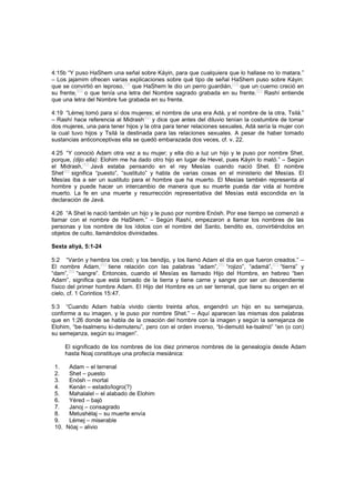 4:15b “Y puso HaShem una señal sobre Káyin, para que cualquiera que lo hallase no lo matara.”
– Los jajamim ofrecen varias explicaciones sobre qué tipo de señal HaShem puso sobre Káyin:
que se convirtió en leproso,
[78]
que HaShem le dio un perro guardián,
[79]
que un cuerno creció en
su frente,
[80]
o que tenía una letra del Nombre sagrado grabada en su frente.
[81]
Rashí entiende
que una letra del Nombre fue grabada en su frente.
4:19 “Lémej tomó para sí dos mujeres; el nombre de una era Adá, y el nombre de la otra, Tsilá.”
– Rashí hace referencia al Midrash
[82]
y dice que antes del diluvio tenían la costumbre de tomar
dos mujeres, una para tener hijos y la otra para tener relaciones sexuales, Adá sería la mujer con
la cual tuvo hijos y Tsilá la destinada para las relaciones sexuales. A pesar de haber tomado
sustancias anticonceptivas ella se quedó embarazada dos veces, cf. v. 22.
4:25 “Y conoció Adam otra vez a su mujer; y ella dio a luz un hijo y le puso por nombre Shet,
porque, (dijo ella): Elohim me ha dado otro hijo en lugar de Hevel, pues Káyin lo mató.” – Según
el Midrash,
[83]
Javá estaba pensando en el rey Mesías cuando nació Shet. El nombre
Shet
[84]
significa “puesto”, “sustituto” y habla de varias cosas en el ministerio del Mesías. El
Mesías iba a ser un sustituto para el hombre que ha muerto. El Mesías también representa al
hombre y puede hacer un intercambio de manera que su muerte pueda dar vida al hombre
muerto. La fe en una muerte y resurrección representativa del Mesías está escondida en la
declaración de Javá.
4:26 “A Shet le nació también un hijo y le puso por nombre Enósh. Por ese tiempo se comenzó a
llamar con el nombre de HaShem.” – Según Rashí, empezaron a llamar los nombres de las
personas y los nombre de los ídolos con el nombre del Santo, bendito es, convirtiéndolos en
objetos de culto, llamándolos divinidades.
Sexta aliyá, 5:1-24
5:2 “Varón y hembra los creó; y los bendijo, y los llamó Adam el día en que fueron creados.” –
El nombre Adam,
[85]
tiene relación con las palabras “adam”,
[86]
“rojizo”, “adamá”,
[87]
“tierra” y
“dam”,
[88]
“sangre”. Entonces, cuando el Mesías es llamado Hijo del Hombre, en hebreo “ben
Adam”, significa que está tomado de la tierra y tiene carne y sangre por ser un descendiente
físico del primer hombre Adam. El Hijo del Hombre es un ser terrenal, que tiene su origen en el
cielo, cf. 1 Corintios 15:47.
5:3 “Cuando Adam había vivido ciento treinta años, engendró un hijo en su semejanza,
conforme a su imagen, y le puso por nombre Shet.” – Aquí aparecen las mismas dos palabras
que en 1:26 donde se habla de la creación del hombre con la imagen y según la semejanza de
Elohim, “be-tsalmenu ki-demutenu”, pero con el orden inverso, “bi-demutó ke-tsalmó” “en (o con)
su semejanza, según su imagen”.
El significado de los nombres de los diez primeros nombres de la genealogía desde Adam
hasta Noaj constituye una profecía mesiánica:
1. Adam – el terrenal
2. Shet – puesto
3. Enósh – mortal
4. Kenán – estado/logro(?)
5. Mahalalel – el alabado de Elohim
6. Yéred – bajó
7. Janoj – consagrado
8. Metushélaj – su muerte envía
9. Lémej – miserable
10. Nóaj – alivio
 
