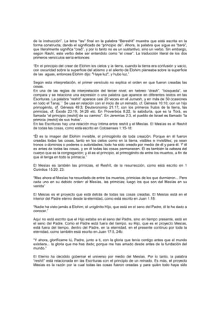 de la instrucción”. La letra “tav” final en la palabra “Bereshit” muestra que está escrita en la
forma constructa, dando el significado de “principio de”. Ahora, la palabra que sigue es “bará”,
que literalmente significa “creó”, y por lo tanto no es un sustantivo, sino un verbo. Sin embargo,
según Rashí, este verbo debe ser entendido como “el crear”. La traducción literal de los dos
primeros versículos sería entonces:
“En el principio del crear de Elohim los cielos y la tierra, cuando la tierra era confusión y vacío,
con oscuridad sobre la superficie del abismo y el aliento de Elohim planeaba sobre la superficie
de las aguas, entonces Elohim dijo: "Haya luz", y hubo luz.”
Según esta interpretación, el primer versículo no explica el orden en que fueron creadas las
cosas.
En una de las reglas de interpretación del tercer nivel, en hebreo “drash”, “búsqueda”, se
compara y se relaciona una expresión o una palabra que aparece en diferentes textos en las
Escrituras. La palabra “reshít” aparece casi 20 veces en el Jumash, y en más de 50 ocasiones
en todo el Tanaj.
[5]
Se usa en relación con el inicio de un reinado, cf. Génesis 10:10; con un hijo
primogénito, cf. Génesis 49:3; Deuteronomio 21:17; con los primeros frutos de la tierra, las
primicias, cf. Éxodo 23:19; 34:26 etc. En Proverbios 8:22, la sabiduría, que es la Torá, es
llamada “el principio (reshít) de su camino”. En Jeremías 2:3, el pueblo de Israel es llamado “la
primicia (reshít) de sus frutos”.
En las Escrituras hay una relación muy íntima entre reshít y el Mesías. El Mesías es el Reshít
de todas las cosas, como está escrito en Colosenses 1:15-18:
“Él es la imagen del Elohim invisible, el primogénito de toda creación. Porque en él fueron
creadas todas las cosas, tanto en los cielos como en la tierra, visibles e invisibles; ya sean
tronos o dominios o poderes o autoridades; todo ha sido creado por medio de él y para él. Y él
es antes de todas las cosas, y en él todas las cosas permanecen. Él es también la cabeza del
cuerpo que es la congregación; y él es el principio, el primogénito de entre los muertos, a fin de
que él tenga en todo la primacía.”
El Mesías es también las primicias, el Reshít, de la resurrección, como está escrito en 1
Corintios 15:20, 23:
“Mas ahora el Mesías ha resucitado de entre los muertos, primicias de los que durmieron... Pero
cada uno en su debido orden: el Mesías, las primicias; luego los que son del Mesías en su
venida”
El Mesías es el proyecto que está detrás de todas las cosas creadas. El Mesías está en el
interior del Padre eterno desde la eternidad, como está escrito en Juan 1:18:
“Nadie ha visto jamás a Elohim; el unigénito Hijo, que está en el seno del Padre, él le ha dado a
conocer.”
Aquí no está escrito que el Hijo estaba en el seno del Padre, sino en tiempo presente, está en
el seno del Padre. Como el Padre está fuera del tiempo, su Hijo, que es el proyecto Mesías,
está fuera del tiempo, dentro del Padre, en la eternidad, en el presente continuo por toda la
eternidad, como también está escrito en Juan 17:5, 24b:
“Y ahora, glorifícame tú, Padre, junto a ti, con la gloria que tenía contigo antes que el mundo
existiera... la gloria que me has dado; porque me has amado desde antes de la fundación del
mundo.”
El Eterno ha decidido gobernar el universo por medio del Mesías. Por lo tanto, la palabra
“reshít” está relacionada en las Escrituras con el principio de un reinado. Es más, el proyecto
Mesías es la razón por la cual todas las cosas fueron creadas y para quién todo haya sido
 