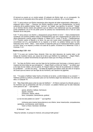 El terrenal es puesto en un mortal estado. El alabado de Elohim bajó, es un consagrado. Su
muerte envía al miserable alivio.Otra opción: El hombre es sustituido. Es un mortal logro...
5:22 “Y Janoj anduvo con Elohim trescientos años después de haber engendrado a Matusalén, y
engendró hijos e hijas.” – Caminar con Elohim significa cumplir sus mandamientos. La forma
sustantiva de la palabra hebrea “halaj”, “caminar”, es “halajá”, que significa “el caminar”. “Halajá”
es un término técnico dentro del judaísmo que se refiere a las ordenanzas que las autoridades
judías establecen con el fin de poder poner en práctica los mandamientos de la Torá en cada
situación de la vida judía.
5:24 “Y Janoj anduvo con Elohim, y desapareció porque Elohim lo tomó.” – Este arrebatamiento
constituye una sombra profética sobre el arrebatamiento que van a experimentar los justos de la
última generación cuando venga el Mesías, cf. Mateo 24:31, Lucas 17:34-36; 1 Tesalonisences
4:17. Cuando vuelva el Mesías a la tierra, los que son suyos serán arrebatados al aire para
encontrarse con él y acompañarle en su regreso a la tierra. La palabra hebrea que ha sido
traducida como “tomó”, “lakaj”,
[89]
hace alusión al segundo paso en el matrimonial hebreo cuando
el novio “toma” a su esposa y la lleva a la casa de su padre, cf.Esdras 9:12; Nehemías 13:25; 2
Crónicas 11:21.
Séptima aliyá, 5:25 – 6:8
5:29 “Y le puso por nombre Noaj, diciendo: Este nos dará descanso de nuestra labor y del
trabajo de nuestras manos, por causa de la tierra que HaShem ha maldecido.” – Según Rashí,
los hombres no usaban herramientas de agricultura hasta que vino Noaj y las fabricó.
6:2 “los hijos de Elohim vieron que las hijas de los hombres eran hermosas, y tomaron para sí
mujeres de entre todas las que escogieron.” – Según Rashí y el libro de Yashar,
[90]
se refiere aquí
a los hijos de los nobles y de los jueces. El Targum traduce “hijos de los poderosos (o nobles)”.
En el Midrash
[91]
y el libro de Janoj,
[92]
se habla de ángeles que habían caído del cielo en la época
de Enosh que se unieron con las hijas de los hombres y así nacieron los gigantes.
6:6 “Y le pesó a HaShem haber hecho al hombre en la tierra, y sintió tristeza en su corazón.” –
HaShem cambia su actitud y proceder para con los hombres según las decisiones y los actos de
ellos, cf. Ezequiel 18.
6:8 “Mas Noaj halló gracia ante los ojos de HaShem.” – El Eterno siempre ha ofrecido gracia a
los hombres que se arrepienten del mal y le buscan. La palabra hebrea que ha sido traducida
como gracia es “jen” [93]
que significa:
· gracia, atractivo, belleza, hermosura
· agrado, simpatía
· inclinación, estima, afecto
· favor, compasión, benevolencia, gratitud
La raíz de esta palabra es “janán”
[94]
que significa:
· inclinares para mostrar benevolencia a uno inferior, tener misericordia, compadecerse,
apiadarse, conmiserarse, sentir lástima
· hacer un favor, favorecer, beneficiar
El Midrash
[95]
dice:
“Noaj fue salvado, no porque lo merecía, sino porque halló gracia.”
 