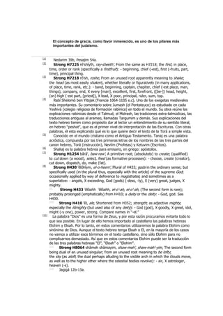 El concepto de gracia, como favor inmerecido, es uno de los pilares más
importantes del judaísmo.
[1]
Nedarim 39b, Pesajim 54a.
[2]
Strong H7225 rê'shîyth, ray-sheeth', From the same as H7218; the first, in place,
time, order or rank (specifically a firstfruit): - beginning, chief (-est), first (-fruits, part,
time), principal thing.
[3]
Strong H7218 rô'sh, roshe, From an unused root apparently meaning to shake;
the head (as most easily shaken), whether literally or figuratively (in many applications,
of place, time, rank, etc.): - band, beginning, captain, chapiter, chief (-est place, man,
things), company, end, X every [man], excellent, first, forefront, ([be-]) head, height,
(on) high (-est part, [priest]), X lead, X poor, principal, ruler, sum, top.
[4]
Rabí Shelomó ben Yitsjak (Francia 1064-1105 e.c). Uno de los exegetas medievales
más importantes. Su comentario sobre Jumash (el Pentateuco) es estudiado en cada
Yeshivá (colegio religioso de formación rabínica) en todo el mundo. Su obra reúne las
explicaciones rabínicas desde el Talmud, el Midrash, las tradiciones extra-talmúdicas, las
traducciones antiguas al arameo, llamadas Targumim y demás. Sus explicaciones del
texto hebreo tienen como propósito dar al lector un entendimiento de su sentido literal,
en hebreo “peshat”, que es el primer nivel de interpretación de las Escrituras. Con otras
palabras, él esta explicando qué es lo que quiere decir el texto de la Torá a simple vista.
[5]
Conocido en el mundo cristiano como el Antiguo Testamento. Tanaj es una palabra
acróstica, compuesta por las tres primeras letras de los nombres de las tres partes del
canon hebreo, Torá (instrucción), Neviím (Profetas) y Ketuvim (Escritos).
[6]
Shaliaj es la palabra hebrea para emisario, en griego: apóstolos.
[7]
Strong H1254 bârâ', baw-raw', A primitive root; (absolutely) to create; (qualified)
to cut down (a wood), select, feed (as formative processes): - choose, create (creator),
cut down, dispatch, do, make (fat).
[8]
Strong H430 'ĕlôhîym, el-o-heem', Plural of H433; gods in the ordinary sense; but
specifically used (in the plural thus, especially with the article) of the supreme God;
occasionally applied by way of deference to magistrates; and sometimes as a
superlative: - angels, X exceeding, God (gods) (-dess, -ly), X (very) great, judges, X
mighty.
[9]
Strong H433 'ĕlôahh 'ĕlôahh, el-o'-ah, el-o'-ah, (The second form is rare);
probably prolonged (emphatically) from H410; a deity or the deity: - God, god. See
H430.
[10]
Strong H410 'êl, ale, Shortened from H352; strength; as adjective mighty;
especially the Almighty (but used also of any deity): - God (god), X goodly, X great, idol,
might (-y one), power, strong. Compare names in “-el.”
[11]
La palabra “Dios” es una forma de Zeus, y por esta razón procuramos evitarla todo lo
que sea posible. En lugar de ello hemos importado al castellano las palabras hebreas
Elohim y Eloah. Por lo tanto, en estos comentarios utilizaremos la palabra Elohim como
sinónima de Dios. Aunque el texto hebreo tenga Eloah o El, en la mayoría de los casos
no vamos a utilizar esos términos en el texto castellano, sino sólo Elohim para no
complicarnos demasiado. Así que en estos comentarios Elohim puede ser la traducción
de las tres palabras hebreas “El”, “Eloah” o “Elohim”.
[12]
Strong H8064 shâmeh shâmayim, shaw-meh', shaw-mah'-yim, The second form
being dual of an unused singular; from an unused root meaning to be lofty;
the sky (as aloft; the dual perhaps alluding to the visible arch in which the clouds move,
as well as to the higher ether where the celestial bodies revolve): - air, X astrologer,
heaven (-s).
[13]
Jagigá 12b-13a.
 
