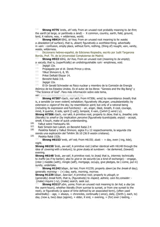 [14]
Strong H776 'erets, eh'-rets, From an unused root probably meaning to be firm;
the earth (at large, or partitively a land): - X common, country, earth, field, ground,
land, X nations, way, + wilderness, world.
[15]
Strong H8414 tôhû, to'-hoo, From an unused root meaning to lie waste;
a desolation (of surface), that is, desert; figuratively a worthless thing; adverbially
in vain: - confusion, empty place, without form, nothing, (thing of) nought, vain, vanity,
waste, wilderness.
[16]
Diccionario hebreo-español, de Ediciones Riopiedra, escrito por Judit Targarona
Borrás, Prof. Tit. de la Universidad Complutense de Madrid.
[17]
Strong H922 bôhû, bo'-hoo, From an unused root (meaning to be empty);
a vacuity, that is, (superficially) an undistinguishable ruin: -emptiness, void.
[18]
Jagigá 12a.
[19]
Propagada por el dr. Derek Prince y otros.
[20]
Yilkut Shmoini 6, 8, 95.
[21]
Prikei DeRabí Eliazar 14.
[22]
Bereshit Rabá 3:8.
[23]
Jagigá 12a.
[24]
El Dr Gerald Schroeder es físico nuclear y miembro de la Comisión de Energía
Atómica de los Estados Unidos. Es el autor de los libros: "Genesis and the Big Bang" y
"The Science of God". Para más información sobre este tema,
ver: www.geraldschroeder.com/age.html.
[25]
Strong H7307 rûach, roo'-akh, From H7306; wind; by resemblance breath, that
is, a sensible (or even violent) exhalation; figuratively life,anger, unsubstantiality; by
extension a region of the sky; by resemblance spirit, but only of a rational being
(including its expression and functions): - air, anger, blast, breath, X cool, courage,
mind, X quarter, X side, spirit ([-ual]), tempest, X vain, ([whirl-]) wind (-y).
Strong H7306 rûach, roo'-akh, A primitive root; properly to blow, that is, breathe; only
(literally) to smell or (by implication perceive (figuratively toanticipate, enjoy): - accept,
smell, X touch, make of quick understanding.
[26]
Yalkut sobre Yeshayahu 60.
[27]
Rabí Simeón ben Lakish, en Bereshit Rabá 2:4
[28]
Pesikhta Rabati y Yalkut Shimoni, siglos 9 y 12 respectivamente, la segunda cita
siendo una explicación del Tehilim 36:10 (36:9 vesión cristiana).
[29]
Pesikta Rabá 152b.
[30]
Strong H6153 ‛ereb, eh'-reb, From H6150; dusk: - + day, even (-ing, tide),
night.
Strong H6150 ‛ârab, aw-rab', A primitive root (rather identical with H6148 through the
idea of covering with a texture); to grow dusky at sundown: - be darkened, (toward)
evening.
Strong H6148 ‛ârab, aw-rab', A primitive root; to braid, that is, intermix; technically
to traffic (as if by barter); also to give or be security (as a kind of exchange): - engage,
(inter-) meddle (with), mingle (self), mortgage, occupy, give pledges, be (-come, put in)
surety, undertake.
[31]
Strong H1242 bôqer, bo'-ker, From H1239; properly dawn (as the break of day);
generally morning: - (+) day, early, morning, morrow.
Strong H1239 bâqar, baw-kar', A primitive root; properly to plough, or
(generally) break forth, that is, (figuratively) to inspect, admire, care for,consider: -
(make) inquire (-ry), (make) search, seek out.
[32]
Strong H3117 yôm, yome, From an unused root meaning to be hot; a day (as
the warm hours), whether literally (from sunrise to sunset, or from one sunset to the
next), or figuratively (a space of time defined by an associated term), (often used
adverbially): - age, + always, + chronicles, continually (-ance), daily, ([birth-], each, to)
day, (now a, two) days (agone), + elder, X end, + evening, + (for) ever (-lasting, -
 