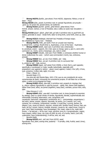 [52]
Strong H6376 pîyshôn, pee-shone', From H6335; dispersive; Pishon, a river of
Eden: - Pison.
Strong H6335 pûsh, poosh, A primitive root; to spread; figuratively act proudly: -
grow up, be grown fat, spread selves, be scattered.
[53]
Strong H1521 gîychôn gichôn, ghee-khone', ghee-khone', From
H1518; stream; Gichon, a river of Paradise; also a valley (or pool) near Jerusalem: -
Gihon.
Strong H1518 gîyach gôach, ghee'-akh, go'-akh, A primitive root; to gush forth (as
water), generally to issue: - break forth, labor to bring forth, come forth, draw up, take
out.
[54]
Strong H2313 chiddeqel, khid-deh'-kel, Probably of foreign origin;
the Chiddekel (or Tigris) river: - Hiddekel.
[55]
Strong H6578 pe
râth, per-awth', From an unused root meaning
to break forth; rushing; Perath (that is, Euphrates), a river of the East: - Euphrates.
[56]
Strong H6680 tsâvâh, tsaw-vaw', A primitive root; (intensively)
to constitute, enjoin: - appoint, (for-) bid. (give a) charge, (give a, give in, send with)
command (-er, ment), send a messenger, put, (set) in order.
[57]
Strong H4687 mitsvâh, mits-vaw', From H6680; a command, whether human or
divine (collectively the Law): - (which was) commanded (-ment), law, ordinance,
precept.
[58]
Strong H5828 ‛êzer, ay'-zer, From H5826; aid: - help.
[59]
Strong H5826 ‛âzar, aw-zar', A primitive root; to surround, that
is, protect or aid: - help, succour.
[60]
Strong H5048 neged, neh'-ghed, From H5046; a front, that is, part opposite;
specifically a counterpart, or mate; usually (adverbially, especially with
preposition) over against or before: - about, (over) against, X aloof, X far (off), X from,
over, presence, X other side, sight, X to view.
[61]
Pirkei r. Eliezer 12.
[62]
Bereshit Rabá 17:5.
[63]
Una obra del rabí Shavtai Bass, 1641-1718, que es una compilación de varios
comentaristas de Rashí, incluyendo los comentarios propios. El rabí Bass fue un famoso
editor y cantor en la sinagoga de Praga.
[64]
Strong H1692 dâbaq, daw-bak', A primitive root; properly to impinge, that
is, cling or adhere; figuratively to catch by pursuit: - abide, fast, cleave (fast together),
follow close (hard, after), be joined (together), keep (fast), overtake, pursue hard, stick,
take.
[65]
Yilkut Shmoini C 1:27.
[66]
Strong H3045 yâda‛, yaw-dah', A primitive root; to know (properly to ascertain
by seeing); used in a great variety of senses, figuratively, literally, euphemistically and
inferentially (including observation, care, recognition; and
causatively instruction, designation, punishment, etc.): - acknowledge, acquaintance (-
ted with), advise, answer, appoint, assuredly, be aware, [un-] awares, can [-not],
certainly, for a certainty, comprehend, consider, X could they, cunning, declare, be
diligent, (can, cause to) discern, discover, endued with, familiar friend, famous, feel, can
have, be [ig-] norant, instruct, kinsfolk, kinsman, (cause to, let, make) know, (come to
give, have, take) knowledge, have [knowledge], (be, make, make to be, make self)
known, + be learned, + lie by man, mark, perceive, privy to, X prognosticator, regard,
have respect, skilful, shew, can (man of) skill, be sure, of a surety, teach, (can) tell,
understand, have [understanding], X will be, wist, wit, wot.
[67]
Bereshit Rabá.
[68]
Strong H2233 zera‛, zeh'-rah, From H2232; seed;
figuratively fruit, plant, sowing time, posterity: - X carnally, child, fruitful, seed (-time),
sowing-time.
 