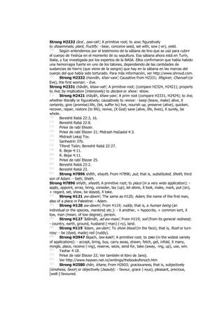 Strong H2232 zâra‛, zaw-rah', A primitive root; to sow; figuratively
to disseminate, plant, fructify: - bear, conceive seed, set with, sow (-er), yield.
[69]
Según entendemos por el testimonio de la sábana de lino que se usó para cubrir
el cuerpo de Yeshúa en el momento de su sepultura. Esa sábana ahora está en Turín,
Italia, y fue investigada por los expertos de la NASA. Ellos confirmaron que había habido
una hemorragia fuerte en uno de los talones, dependiendo de las cantidades de
sustancias de hierro (que viene de la sangre) que hay en la sábana en las marcas del
cuerpo del que había sido torturado. Para más información, ver http://www.shroud.com.
[70]
Strong H2332 chavvâh, khav-vaw', Causative from H2331; lifegiver; Chavvah (or
Eve), the first woman: - Eve.
Strong H2331 châvâh, khaw-vah', A primitive root; (compare H2324, H2421); properly
to live; by implication (intensively) to declare or show: -show.
[71]
Strong H2421 châyâh, khaw-yaw', A prim root (compare H2331, H2424); to live,
whether literally or figuratively; causatively to revive: - keep (leave, make) alive, X
certainly, give (promise) life, (let, suffer to) live, nourish up, preserve (alive), quicken,
recover, repair, restore (to life), revive, (X God) save (alive, life, lives), X surely, be
whole.
[72]
Bereshit Rabá 22:3, 16.
[73]
Bereshit Rabá 22:8.
[74]
Pirkei de rabí Eliezer.
[75]
Pirkei de rabí Eliezer 21; Midrash HaGadol 4:3.
[76]
Midrash Lekaj Tov.
[77]
Sanhedrín 37b.
[78]
Tiferet Tsión; Bereshit Rabá 22:27.
[79]
R. Bejai 4:11.
[80]
R. Bejai 4:11.
[81]
Pirkei de rabí Eliezer 25.
[82]
Bereshit Rabá 23:2.
[83]
Bereshit Rabá 23.
[84]
Strong H7896 shêth, shayth, From H7896; put, that is, substituted; Sheth, third
son of Adam: - Seth, Sheth.
Strong H7896 shîyth, sheeth, A primitive root; to place (in a very wide application): -
apply, appoint, array, bring, consider, lay (up), let alone, X look, make, mark, put (on),
+ regard, set, shew, be stayed, X take.
[85]
Strong H121 aw-dawm', The same as H120; Adam, the name of the first man,
also of a place in Palestine: - Adam.
[86]
Strong H120 aw-dawm', From H119; ruddy, that is, a human being (an
individual or the species, mankind, etc.): - X another, + hypocrite, + common sort, X
low, man (mean, of low degree), person.
[87]
Strong H127 'ădâmâh, ad-aw-maw', From H119; soil (from its general redness):
- country, earth, ground, husband [-man] (-ry), land.
[88]
Strong H119 'âdam, aw-dam', To show blood (in the face), that is, flush or turn
rosy: - be (dyed, made) red (ruddy).
[89]
Strong H3947 lâqach, law-kakh', A primitive root; to take (in the widest variety
of applications): - accept, bring, buy, carry away, drawn, fetch, get, infold, X many,
mingle, place, receive (-ing), reserve, seize, send for, take (away, -ing, up), use, win.
[90]
Yashar 4:18.
[91]
Pirkei de rabí Eliezer 22; Ver también el libro de Janoj.
[92]
Ver http://www.heaven.net.nz/writings/thebookofenoch.htm
[93]
Strong H2580 chên, khane, From H2603; graciousness, that is, subjectively
(kindness, favor) or objectively (beauty): - favour, grace (-ious), pleasant, precious,
[well-] favoured.
 