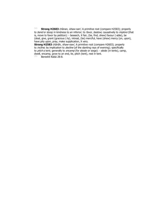 [94]
Strong H2603 chânan, khaw-nan', A primitive root (compare H2583); properly
to bend or stoop in kindness to an inferior; to favor, bestow; causatively to implore (that
is, move to favor by petition): - beseech, X fair, (be, find, shew) favour (-able), be
(deal, give, grant (gracious (-ly), intreat, (be) merciful, have (shew) mercy (on, upon),
have pity upon, pray, make supplication, X very.
Strong H2583 chânâh, khaw-naw', A primitive root (compare H2603); properly
to incline; by implication to decline (of the slanting rays of evening); specifically
to pitch a tent; generally to encamp (for abode or siege): - abide (in tents), camp,
dwell, encamp, grow to an end, lie, pitch (tent), rest in tent.
[95]
Bereshit Rabá 28:8.
 