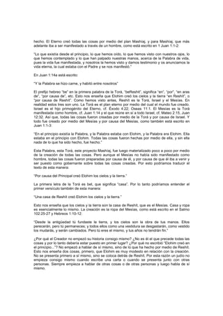 hecho. El Eterno creó todas las cosas por medio del plan Mashíaj, y para Mashíaj, que más
adelante iba a ser manifestado a través de un hombre, como está escrito en 1 Juan 1:1-2:
“Lo que existía desde el principio, lo que hemos oído, lo que hemos visto con nuestros ojos, lo
que hemos contemplado y lo que han palpado nuestras manos, acerca de la Palabra de vida,
pues la vida fue manifestada, y nosotros la hemos visto y damos testimonio y os anunciamos la
vida eterna, la cual estaba con el Padre y se nos manifestó.”
En Juan 1:14a está escrito:
“Y la Palabra se hizo carne, y habitó entre nosotros”
El prefijo hebreo “be” en la primera palabra de la Torá, “beReshit”, significa “en”, “por”, “en aras
de”, “por causa de”, etc. Esto nos enseña que Elohim creó los cielos y la tierra “en Reshít”, o
“por causa de Reshít”. Como hemos visto antes, Reshít es la Torá, Israel y el Mesías. En
realidad estos tres son uno. La Torá es el plan eterno por medio del cual el mundo fue creado.
Israel es el hijo primogénito del Eterno, cf. Éxodo 4:22; Oseas 11:1. El Mesías es la Torá
manifestada como hombre, cf. Juan 1:14 y el que reúne en sí a todo Israel, cf. Mateo 2:15, Juan
12:32. Así que, todas las cosas fueron creadas por medio de la Torá y por causa de Israel. Y
todo fue creado por medio del Mesías y por causa del Mesías, como también está escrito en
Juan 1:1-3:
“En el principio existía la Palabra, y la Palabra estaba con Elohim, y la Palabra era Elohim. Ella
estaba en el principio con Elohim. Todas las cosas fueron hechas por medio de ella, y sin ella
nada de lo que ha sido hecho, fue hecho.”
Esta Palabra, esta Torá, este proyecto Mashíaj, fue luego materializado poco a poco por medio
de la creación de todas las cosas. Pero aunque el Mesías no había sido manifestado como
hombre, todas las cosas fueron preparadas por causa de él, y por causa de que él iba a venir y
ser puesto como gobernante sobre todas las cosas creadas. Por esto podríamos traducir el
texto de esta manera:
“Por causa del Principal creó Elohim los cielos y la tierra.”
La primera letra de la Torá es bet, que significa “casa”. Por lo tanto podríamos entender el
primer versículo también de esta manera:
“Una casa de Reshít creó Elohim los cielos y la tierra.”
Esto nos enseña que los cielos y la tierra son la casa de Reshít, que es el Mesías. Casa y ropa
es esencialmente lo mismo. La creación es la ropa del Mesías, como está escrito en el Salmo
102:25-27 y Hebreos 1:10-12:
“Desde la antigüedad tú fundaste la tierra, y los cielos son la obra de tus manos. Ellos
perecerán, pero tú permaneces; y todos ellos como una vestidura se desgastarán, como vestido
los mudarás, y serán cambiados. Pero tú eres el mismo, y tus años no tendrán fin.”
¿Por qué el Creador no empezó su historia consigo mismo? ¿No es él el que precede todas las
cosas y por lo tanto debería estar puesto en primer lugar? ¿Por qué no escribió “Elohim creó en
el principio...”? No empezó a hablar de sí mismo, sino de lo que ha hecho por medio de Reshít.
Esto nos enseña dos cosas, primero, que Elohim es muy modesto en relación con la creación.
No se presenta primero a sí mismo, sino se coloca detrás de Reshít. Por esta razón un judío no
empieza consigo mismo cuando escribe una carta o cuando se presenta junto con otras
personas. Siempre empieza a hablar de otras cosas o de otras personas y luego habla de sí
mismo.
 