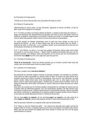 En Proverbios 21:8 está escrito:
“Torcido es el camino del pecador mas el proceder del limpio es recto.”
En 2 Pedro 2:15 está escrito:
“Abandonando el camino recto, se han extraviado, siguiendo el camino de Bilam, el hijo de
Beor, quien amó el pago de la iniquidad”
6:11 “Y la tierra se había corrompido delante de Elohim, y estaba la tierra llena de violencia.” –
Según las Escrituras hay epecialmente tres pecados que traen el juicio del Elohim sobre los
hombres, la idolatría, el sexo libre y el homicidio. Cuando una nación o un pueblo llega a cierto
nivel en estos tres pecados, Elohim viene con juicio para eliminar esos pecados.
Un cuarto pecado es también presentado como la gota que hace rebosar el vaso de la
paciencia de Elohim - el robo. El texto hebreo dice que la tierra estaba llena de “jamás” –
violencia de robos, cf. Amós cap. 1 y 2. La palabra “jamás” es la misma que hoy en día usa uno
de los grupos terroristas en el Oriente Medio.
6:12 “Y miró Elohim a la tierra, y he aquí que estaba corrompida, porque toda carne había
corrompido su camino sobre la tierra.” – Según Rashí la palabra corrompida tiene que ver con
pecados sexuales y de idolatría. Estos dos pecados son los únicos que son mencionados en
los Escritos Apost��licos (NT) como algo de lo que hay que huir.
En 1 Corintios 6:18 está escrito:
“Huid de la fornicación. Todos los demás pecados que un hombre comete están fuera del
cuerpo, pero el fornicario peca contra su propio cuerpo.”
En 1 Corintios 10:14 está escrito:
“Por tanto, amados míos, huid de la idolatría.”
No solamente los hombres estaban viviendo en pecados sexuales, sino también los animales.
Toda carne se había corrompido su camino sobre la tierra. El camino de cada animal es el
proceder natural que el Eterno ha dado a cada especie. Hay una torá, una instrucción, en cada
animal creado. Cada animal sabe como comportarse para vivir su vida según el plan del
Eterno. Hay un camino para cada especie. También hay un camino para el hombre. Pero en el
tiempo de Noaj toda carne había corrompido su camino. Esta fue la causa del juicio por medio
del diluvio.
Este texto nos enseña que los hombres estaban manipulando los animales de manera que los
cruzaban entre las diferentes especies. Fue una manipulación genética. De esta manera hubo
corrupción en toda la carne, y Elohim decide poner fin a este tipo de mezclas. Sólo los animales
que habían mantenido su originalidad en su especie desde la creación podían entrar a Noaj en
el arca para ser preservados para el futuro, cf versículo 20 que dice:
“De las aves según su especie, de los animales según su especie y de todo reptil de la
tierra según su especie, dos de cada especie vendrán a ti para que les preserves la vida.”
Sólo los que eran conforme a su especie valían para ser preservados.
6:14 “Hazte un arca de madera de gofer” – Los rabinos han discutido para saber qué tipo de
madera había en el arca. La palabra hebrea que se usa es semejante a la palabra para azufre.
Rashí dice que esa madera fue elegida para hacer alusión al azufre que vino con las aguas
subterráneas en el diluvio.
 
