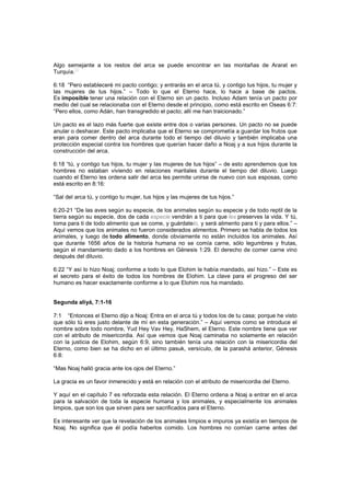 Algo semejante a los restos del arca se puede encontrar en las montañas de Ararat en
Turquía.
[1]
6:18 “Pero estableceré mi pacto contigo; y entrarás en el arca tú, y contigo tus hijos, tu mujer y
las mujeres de tus hijos.” – Todo lo que el Eterno hace, lo hace a base de pactos.
Es imposible tener una relación con el Eterno sin un pacto. Incluso Adam tenía un pacto por
medio del cual se relacionaba con el Eterno desde el principio, como está escrito en Oseas 6:7:
“Pero ellos, como Adán, han transgredido el pacto; allí me han traicionado.”
Un pacto es el lazo más fuerte que existe entre dos o varias persones. Un pacto no se puede
anular o deshacer. Este pacto implicaba que el Eterno se comprometía a guardar los frutos que
eran para comer dentro del arca durante todo el tiempo del diluvio y también implicaba una
protección especial contra los hombres que querían hacer daño a Noaj y a sus hijos durante la
construcción del arca.
6:18 “tú, y contigo tus hijos, tu mujer y las mujeres de tus hijos” – de esto aprendemos que los
hombres no estaban viviendo en relaciones maritales durante el tiempo del diluvio. Luego
cuando el Eterno les ordena salir del arca les permite unirse de nuevo con sus esposas, como
está escrito en 8:16:
“Sal del arca tú, y contigo tu mujer, tus hijos y las mujeres de tus hijos.”
6:20-21 “De las aves según su especie, de los animales según su especie y de todo reptil de la
tierra según su especie, dos de cada especie vendrán a ti para que les preserves la vida. Y tú,
toma para ti de todo alimento que se come, y guárdatelo, y será alimento para ti y para ellos.” –
Aquí vemos que los animales no fueron considerados alimentos. Primero se habla de todos los
animales, y luego de todo alimento, donde obviamente no están incluidos los animales. Así
que durante 1656 años de la historia humana no se comía carne, sólo legumbres y frutas,
según el mandamiento dado a los hombres en Génesis 1:29. El derecho de comer carne vino
después del diluvio.
6:22 “Y así lo hizo Noaj; conforme a todo lo que Elohim le había mandado, así hizo.” – Este es
el secreto para el éxito de todos los hombres de Elohim. La clave para el progreso del ser
humano es hacer exactamente conforme a lo que Elohim nos ha mandado.
Segunda aliyá, 7:1-16
7:1 “Entonces el Eterno dijo a Noaj: Entra en el arca tú y todos los de tu casa; porque he visto
que sólo tú eres justo delante de mí en esta generación.” – Aquí vemos como se introduce el
nombre sobre todo nombre, Yud Hey Vav Hey, HaShem, el Eterno. Este nombre tiene que ver
con el atributo de misericordia. Así que vemos que Noaj caminaba no solamente en relación
con la justicia de Elohim, según 6:9, sino también tenía una relación con la misericordia del
Eterno, como bien se ha dicho en el último pasuk, versículo, de la parashá anterior, Génesis
6:8:
“Mas Noaj halló gracia ante los ojos del Eterno.”
La gracia es un favor inmerecido y está en relación con el atributo de misericordia del Eterno.
Y aquí en el capítulo 7 es reforzada esta relación. El Eterno ordena a Noaj a entrar en el arca
para la salvación de toda la especie humana y los animales, y especialmente los animales
limpios, que son los que sirven para ser sacrificados para el Eterno.
Es interesante ver que la revelación de los animales limpios e impuros ya existía en tiempos de
Noaj. No significa que él podía haberlos comido. Los hombres no comían carne antes del
 