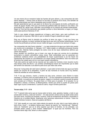 “en ese mismo día se rompieron todas las fuentes del gran abismo, y las compuertas del cielo
fueron abiertas” – Vemos como el diluvio no fue sólo un producto de la lluvia, sino también de
aguas subterráneas que fueron desatadas para inundar la tierra.
De esto aprendemos que lo que pasó en el diluvio fue una especie de tevilá, purificación por
medio de aguas rituales. Para que una tevilá sea perfecta debe ser hecha en una mikvé, una
acumulación de aguas vivas, naturales, que proceden en su mayoría de fuentes subterráneas.
Según la Torá hay dos elementos que pueden purificar a otros elementos, el agua y el fuego,
como está escrito en Números 31:23:
“todo lo que resiste el fuego, pasaréis por el fuego y será limpio, pero será purificado con
el agua para la impureza. Mas todo lo que no resiste el fuego lo pasaréis por agua.”
Esta vez el Eterno tomó la decisión de purificar la tierra con agua. Y para que fuera una
purificación perfecta, la mayor cantidad del agua tenía que venir de fuentes subterráneas. Así el
mundo fue purificado por primera vez por medio del agua. La próxima vez será por el fuego…
“las compuertas del cielo fueron abiertas.” – La capa protectora de agua que había sido puesto
por encima de la atmósfera, cf. Génesis 1:6-7, había creado un ambiente primaveral durante
todo el año. Además había protegido los seres vivos de los rayos radioactivos dañinos que
vienen del espacio.
Dicen también los científicos que al tener una capa de agua por encima de la atmósfera
aumentaría la presión atmosférica varias veces. Está comprobado que los pacientes con
problemas cardíacos tienen una probabilidad de mayor supervivencia si se les hacen las
operaciones del corazón en una habitación con mayor presión atmosférica. Esto nos indica que
el hombre fue creado para vivir en una mayor presión atmosférica.
Todo esto podría ser parte de las razones por las cuales los hombres vivían durante mucho
más tiempo antes del diluvio. Los cambios climatológicos fueron tan importantes que la edad
del hombre fue reducida a una décima parte de la que había sido antes.
Ahora las “compuertas del cielo fueron abiertas” y cayó sobre la tierra toda esa agua que había
estado por encima de la atmósfera. A partir de ese momento el mundo sería muy distinto.
Hasta las estrellas se verían diferentes.
7:16 “Y los que entraron, macho y hembra de toda carne, entraron como Elohim le había
mandado; y el Eterno cerró la puerta detrás de él.” – El arca representa la salvación para todos
los hombres. La puerta es la puerta de gracia. Llegará un momento cuando la puerta de gracia
será cerrada por el Eterno. Su gracia tiene un límite para el pecador. Si el pecador no se
arrepiente a tiempo, el Eterno, el Misericordioso, tendrá que cerrar la puerta de gracia para
dejar lugar al juicio condenatorio. Cuando Él cierra, ningún hombre podrá abrir.
Tercera aliyá, 7:17 – 8:14
7:21 “Y pereció toda carne que se mueve sobre la tierra: aves, ganados, bestias, y todo lo que
pulula sobre la tierra, y todo ser humano” – En esta sección vemos como se repite varias veces
que toda carne, incluidos los hombres, murieron. Este es el testimonio del Eterno, transmitido a
nosotros por el profeta Moshé. Solamente ocho personas sobrevivieron el diluvio. Todos los
demás hombres murieron. Esta es la palabra del Eterno.
7:22 “todo aquello en cuya nariz había aliento de espíritu de vida, todo lo que había sobre la
tierra firme, murió” – la palabra hebrea para “aliento de espíritu” es “nishmat-ruaj”. “Nishmat”
viene de “neshamá” que es el alma superior que tiene el hombre, no los animales. Los
animales tienen cuerpo y alma viviente “nefesh-jayim” al igual que los hombres. Pero los
hombres tienen algo más, tienen un alma superior.
 