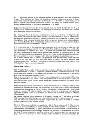 8:4 “Y en el mes séptimo, el día diecisiete del mes, el arca descansó sobre los montes de
Ararat.” – Si la teoría del rabí Eliezer y la enseñanza oficial del judaísmo es correcta, el día en
que el arca descansó sobre los montes de Ararat, fue el 17 de Nisán, el mismo día cuando el
Mesías Yeshúa fue resucitado de entre los muertos, tres días y tres noches después de su
entierro. Fue enterrado el 14 de Nisán y resucitado el 17 de Nisán.
Según mis cálculos la muerte del Mesías ocurrió el jueves día 26 de abril del año 31 y la
resurrección la noche entre el sábado y el domingo el 28-29 de abril del mismo año, cuarenta
años antes de la destrucción del templo.
8:5 “Las aguas fueron decreciendo paulatinamente hasta el mes décimo; y el día primero del
mes décimo, se vieron las cimas de los montes.” – un poco después de shavuot (pentecostés)
se vieron las cimas de los montes. El midrash dice que los dos montes que se vieron fueron
Sinai y Tsión. En el monte de Sinai fue dada la Torá en shavuot después de la salida de Egipto,
y en el monte Tsión fue dado el Espíritu del Santo en el mismo día de shavuot, cincuenta días
después de la resurrección del Mesías Yeshúa.
8:13 “Y aconteció que en el año seiscientos uno de Noaj , en el mes primero, el día primero del
mes, se secaron las aguas sobre la tierra. Entonces Noaj quitó la cubierta del arca y miró, y he
aquí, estaba seca la superficie de la tierra.” – El primer día del primer mes, desde la creación
de Adam, corresponde al primer día del séptimo mes actual en el calendario judío, el 1 de
Tishrí. Ese día coincide con una fiesta del Eterno, Yom Teruá, también llamada Rosh HaShaná.
En ese mismo día se secaron las aguas sobre la tierra y Noaj quitó la cubierta del arca.
De la misma manera como la cubierta fue quitada del arca, en ese mismo día se abre una
puerta en el cielo año tras año, para que haya un tiempo de gracia especial para
arrepentimiento, entre Yom Teruá y Yom Kipur, el primer día hasta el décimo del séptimo mes.
Al final de Yom Kipur es cerrada esa puerta.
Cuarta aliyá, 8:15 – 9:7
8:20 “Y edificó Noaj un altar al Eterno, y tomó de todo animal limpio y de toda ave limpia, y
ofreció holocaustos en el altar.” – La palabra para altar “mizbeaj”
[3]
viene de la raíz “zavaj”
[4]
que
significa sacrificar. El altar es una mesa donde se ofrece una comida al Eterno. El altar es un
lugar de encuentro entre el hombre y Elohim.
Noaj tenía que construir ese altar. Tenía que hacer un esfuerzo para poder mostrar al Eterno su
amor y sometimiento. Cada persona tiene la responsabilidad de edificar un altar al Eterno, un
lugar de encuentro íntimo, un sitio donde pueda relacionarse con el Padre, por medio de un
sacrificio costoso.
El holocausto consiste en quemar todo el animal. El animal que es sacrificado sobre el altar
representa al hombre que lo ofrece. De esta manera el sacrificio de holocausto constituye una
simbología de entrega total al Eterno. Toda mi vida es tuya. Todo lo que soy y todo lo que
tengo te pertenece. Mi vida no significa nada para mí mismo. Lo único que me importa es
agradarte, HaShem. Este es el mensaje dla ofrenda de ascensión cuando es ofrecido
correctamente.
La palabra traducida como holocausto es la palabra hebrea “olá”,
[5]
que viene de la raíz
“alá”,
[6]
que significa “subir”. Así que una mejor traducción sería “ofrenda de ascensión”.
Una vida entregada totalmente para cumplir los propósitos del Eterno es como un sacrificio
cuando sube como un olor fragante al Cielo.
8:21a “Y el Eterno percibió el aroma agradable, y dijo el Eterno a su corazón:” - El aroma no
vino de la carne quemada de un animal muerto. Nuestro Padre celestial no se deleita en el
derramamiento de la sangre y la quema de la carne de un ser inocente. Lo que produce el
aroma agradable es el corazón que está detrás de ese sacrificio. En este caso fue el corazón
de Noaj. El estaba dispuesto a sacrificar estos animales preciosos para así representar su
propia devoción al Creador. Al mismo tiempo estaba profetizando acerca del sacrificio del
 