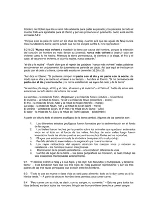 Cordero de Elohim que iba a venir más adelante para quitar su pecado y los pecados de todo el
mundo. Esto era agradable para el Eterno y por eso pronunció un juramento, como está escrito
en Isaías 54:9:
“Porque esto es para mí como en los días de Noaj, cuando juré que las aguas de Noaj nunca
más inundarían la tierra; así he jurado que no me enojaré contra ti, ni te reprenderé.”
8:21b-22 “Nunca más volveré a maldecir la tierra por causa del hombre, porque la intención
del corazón del hombre es mala desde su juventud; nunca más volveré a destruir todo ser
viviente como lo he hecho. Mientras la tierra permanezca, la siembra y la siega, el frío y el
calor, el verano y el invierno, el día y la noche, nunca cesarán.”
“el día y la noche” –Rashí dice que al repetir las palabras “nunca más volveré” estas palabras
se convierten en un juramento. Un juramento es parte de un pacto. Así que aquí se instituye un
pacto con el cielo y la tierra, como está escrito en Jeremías 33:20 y 25:
“Así dice el Eterno: "Si pudierais romper mi pacto con el día y mi pacto con la noche, de
modo que el día y la noche no vinieran a su tiempo… Así dice el Eterno: "Si no permanece mi
pacto con el día y con la noche, y si no he establecido las leyes del cielo y de la tierra”
“la siembra y la siega, el frío y el calor, el verano y el invierno” – el Talmud
[7]
habla de estas seis
estaciones del año dentro de la tierra de Israel.
La siembra – la mitad de Tishrí, Marjeshván y la mitad de Kislev (octubre – noviembre)
El invierno – la mitad de Kislev, Tevet y la mitad de Shvat (diciembre – enero)
El frío – la mitad de Shvat, Adar y la mitad de Nisán (febrero – marzo)
La siega – la mitad de Nisán, Iyar y la mitad de Siván (abril – mayo)
El verano – la mitad de Siván, el 4º mes y la mitad de Av (junio – julio)
El calor – la mitad de Av, Elul y la mitad de Tishrí (agosto – septiembre)
A partir del diluvio todo el sistema ecológico de la tierra cambió. Algunos de los cambios son:
1. Los diferentes estratos geológicos fueron formados por la sedimentación en el fondo
de las aguas.
2. Los fósiles fueron hechos por la presión sobre los animales que quedaron enterrados
vivos en el lodo en el fondo de los valles. Muchos de esos valles luego fueron
levantados hasta las alturas y así se encuentran muchos fósiles en las montañas.
3. El agua que estaba encima de la atmósfera desapareció lo cual produjo:
a. Perdida del efecto invernadero – la vegetación ya no era la misma
b. Los rayos radioactivos del espacio alcanzan los cuerpos vivos y reducen su
resistencia – los hombres mueren más jóvenes
c. Disminución de la presión atmosférica – una condición diferente de vida
d. Cambio de lugar de la tierra – los polos geográficos se movieron, lo cual produjo las
seis estaciones mencionadas anteriormente.
9:1 “Y bendijo Elohim a Noaj y a sus hijos, y les dijo: Sed fecundos y multiplicaos, y llenad la
tierra.” – Esta bendición hizo que los tres hijos de Noaj pudieran reproducirse y ser los tres
padres de las tres razas principales que existen entre los hombres.
9:3 “Todo lo que se mueve y tiene vida os será para alimento: todo os lo doy como os di la
hierba verde.” – A partir de ahora el hombre tiene permiso para comer carne.
9:4 “Pero carne con su vida, es decir, con su sangre, no comeréis.” – Esto es para todos los
hijos de Noaj, es decir todos los hombres. Ningún ser humano tiene derecho a comer sangre.
 